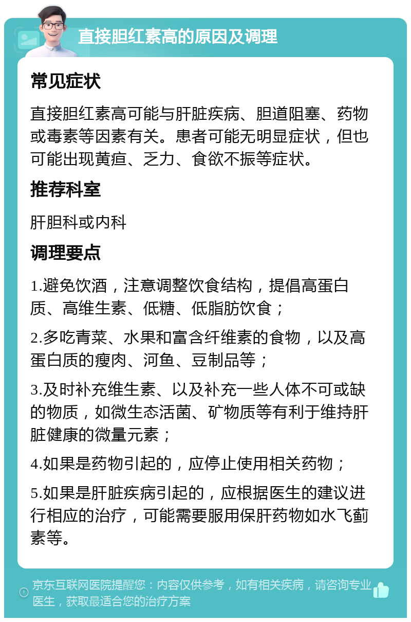 直接胆红素高的原因及调理 常见症状 直接胆红素高可能与肝脏疾病、胆道阻塞、药物或毒素等因素有关。患者可能无明显症状，但也可能出现黄疸、乏力、食欲不振等症状。 推荐科室 肝胆科或内科 调理要点 1.避免饮酒，注意调整饮食结构，提倡高蛋白质、高维生素、低糖、低脂肪饮食； 2.多吃青菜、水果和富含纤维素的食物，以及高蛋白质的瘦肉、河鱼、豆制品等； 3.及时补充维生素、以及补充一些人体不可或缺的物质，如微生态活菌、矿物质等有利于维持肝脏健康的微量元素； 4.如果是药物引起的，应停止使用相关药物； 5.如果是肝脏疾病引起的，应根据医生的建议进行相应的治疗，可能需要服用保肝药物如水飞蓟素等。