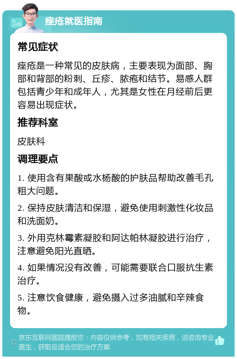 痤疮就医指南 常见症状 痤疮是一种常见的皮肤病，主要表现为面部、胸部和背部的粉刺、丘疹、脓疱和结节。易感人群包括青少年和成年人，尤其是女性在月经前后更容易出现症状。 推荐科室 皮肤科 调理要点 1. 使用含有果酸或水杨酸的护肤品帮助改善毛孔粗大问题。 2. 保持皮肤清洁和保湿，避免使用刺激性化妆品和洗面奶。 3. 外用克林霉素凝胶和阿达帕林凝胶进行治疗，注意避免阳光直晒。 4. 如果情况没有改善，可能需要联合口服抗生素治疗。 5. 注意饮食健康，避免摄入过多油腻和辛辣食物。