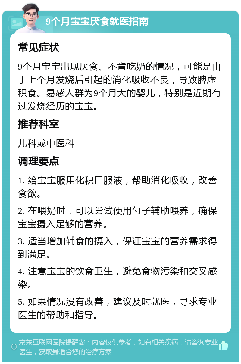 9个月宝宝厌食就医指南 常见症状 9个月宝宝出现厌食、不肯吃奶的情况，可能是由于上个月发烧后引起的消化吸收不良，导致脾虚积食。易感人群为9个月大的婴儿，特别是近期有过发烧经历的宝宝。 推荐科室 儿科或中医科 调理要点 1. 给宝宝服用化积口服液，帮助消化吸收，改善食欲。 2. 在喂奶时，可以尝试使用勺子辅助喂养，确保宝宝摄入足够的营养。 3. 适当增加辅食的摄入，保证宝宝的营养需求得到满足。 4. 注意宝宝的饮食卫生，避免食物污染和交叉感染。 5. 如果情况没有改善，建议及时就医，寻求专业医生的帮助和指导。