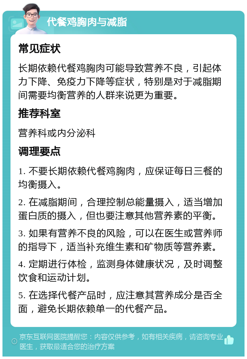 代餐鸡胸肉与减脂 常见症状 长期依赖代餐鸡胸肉可能导致营养不良，引起体力下降、免疫力下降等症状，特别是对于减脂期间需要均衡营养的人群来说更为重要。 推荐科室 营养科或内分泌科 调理要点 1. 不要长期依赖代餐鸡胸肉，应保证每日三餐的均衡摄入。 2. 在减脂期间，合理控制总能量摄入，适当增加蛋白质的摄入，但也要注意其他营养素的平衡。 3. 如果有营养不良的风险，可以在医生或营养师的指导下，适当补充维生素和矿物质等营养素。 4. 定期进行体检，监测身体健康状况，及时调整饮食和运动计划。 5. 在选择代餐产品时，应注意其营养成分是否全面，避免长期依赖单一的代餐产品。