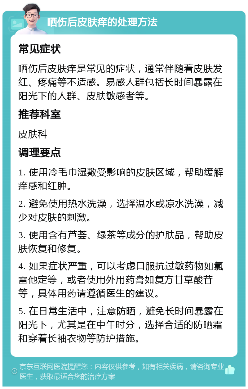 晒伤后皮肤痒的处理方法 常见症状 晒伤后皮肤痒是常见的症状，通常伴随着皮肤发红、疼痛等不适感。易感人群包括长时间暴露在阳光下的人群、皮肤敏感者等。 推荐科室 皮肤科 调理要点 1. 使用冷毛巾湿敷受影响的皮肤区域，帮助缓解痒感和红肿。 2. 避免使用热水洗澡，选择温水或凉水洗澡，减少对皮肤的刺激。 3. 使用含有芦荟、绿茶等成分的护肤品，帮助皮肤恢复和修复。 4. 如果症状严重，可以考虑口服抗过敏药物如氯雷他定等，或者使用外用药膏如复方甘草酸苷等，具体用药请遵循医生的建议。 5. 在日常生活中，注意防晒，避免长时间暴露在阳光下，尤其是在中午时分，选择合适的防晒霜和穿着长袖衣物等防护措施。