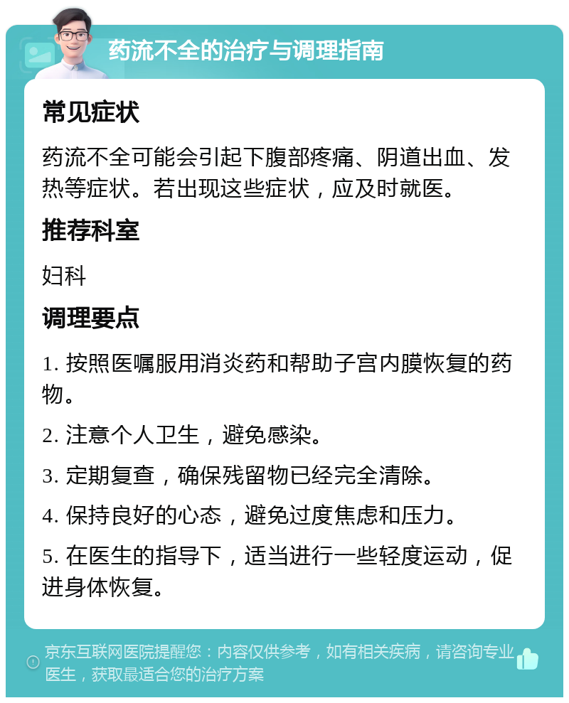 药流不全的治疗与调理指南 常见症状 药流不全可能会引起下腹部疼痛、阴道出血、发热等症状。若出现这些症状，应及时就医。 推荐科室 妇科 调理要点 1. 按照医嘱服用消炎药和帮助子宫内膜恢复的药物。 2. 注意个人卫生，避免感染。 3. 定期复查，确保残留物已经完全清除。 4. 保持良好的心态，避免过度焦虑和压力。 5. 在医生的指导下，适当进行一些轻度运动，促进身体恢复。