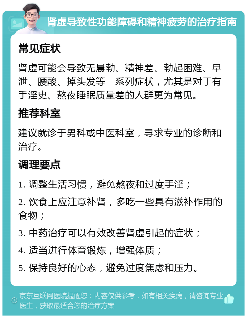 肾虚导致性功能障碍和精神疲劳的治疗指南 常见症状 肾虚可能会导致无晨勃、精神差、勃起困难、早泄、腰酸、掉头发等一系列症状，尤其是对于有手淫史、熬夜睡眠质量差的人群更为常见。 推荐科室 建议就诊于男科或中医科室，寻求专业的诊断和治疗。 调理要点 1. 调整生活习惯，避免熬夜和过度手淫； 2. 饮食上应注意补肾，多吃一些具有滋补作用的食物； 3. 中药治疗可以有效改善肾虚引起的症状； 4. 适当进行体育锻炼，增强体质； 5. 保持良好的心态，避免过度焦虑和压力。