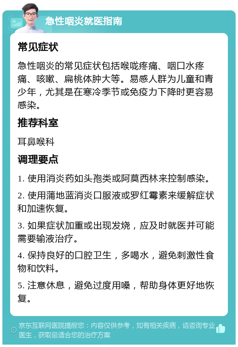 急性咽炎就医指南 常见症状 急性咽炎的常见症状包括喉咙疼痛、咽口水疼痛、咳嗽、扁桃体肿大等。易感人群为儿童和青少年，尤其是在寒冷季节或免疫力下降时更容易感染。 推荐科室 耳鼻喉科 调理要点 1. 使用消炎药如头孢类或阿莫西林来控制感染。 2. 使用蒲地蓝消炎口服液或罗红霉素来缓解症状和加速恢复。 3. 如果症状加重或出现发烧，应及时就医并可能需要输液治疗。 4. 保持良好的口腔卫生，多喝水，避免刺激性食物和饮料。 5. 注意休息，避免过度用嗓，帮助身体更好地恢复。