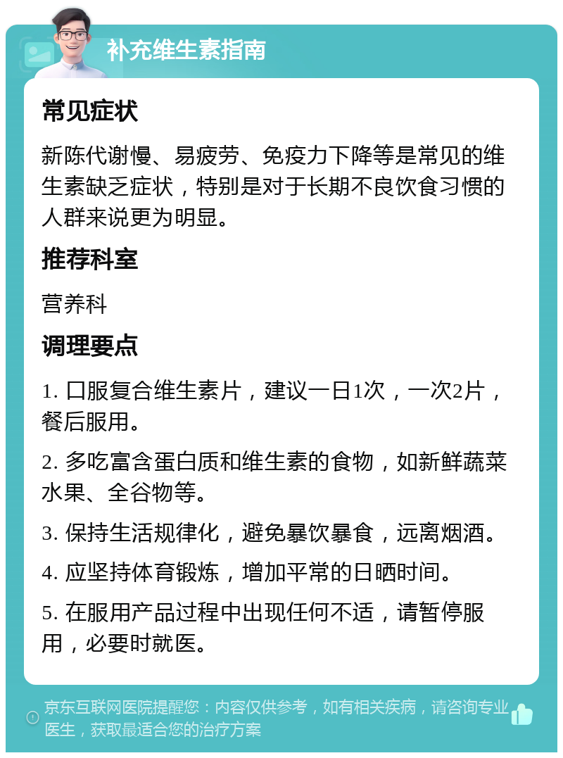 补充维生素指南 常见症状 新陈代谢慢、易疲劳、免疫力下降等是常见的维生素缺乏症状，特别是对于长期不良饮食习惯的人群来说更为明显。 推荐科室 营养科 调理要点 1. 口服复合维生素片，建议一日1次，一次2片，餐后服用。 2. 多吃富含蛋白质和维生素的食物，如新鲜蔬菜水果、全谷物等。 3. 保持生活规律化，避免暴饮暴食，远离烟酒。 4. 应坚持体育锻炼，增加平常的日晒时间。 5. 在服用产品过程中出现任何不适，请暂停服用，必要时就医。