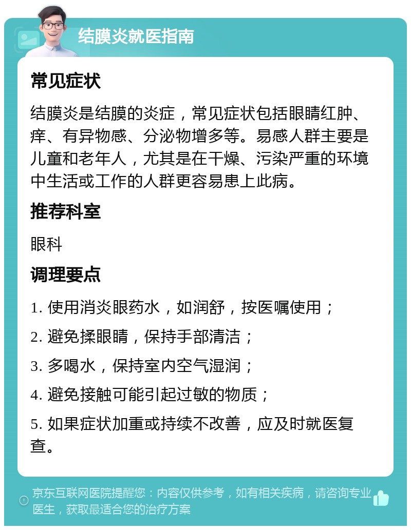 结膜炎就医指南 常见症状 结膜炎是结膜的炎症，常见症状包括眼睛红肿、痒、有异物感、分泌物增多等。易感人群主要是儿童和老年人，尤其是在干燥、污染严重的环境中生活或工作的人群更容易患上此病。 推荐科室 眼科 调理要点 1. 使用消炎眼药水，如润舒，按医嘱使用； 2. 避免揉眼睛，保持手部清洁； 3. 多喝水，保持室内空气湿润； 4. 避免接触可能引起过敏的物质； 5. 如果症状加重或持续不改善，应及时就医复查。