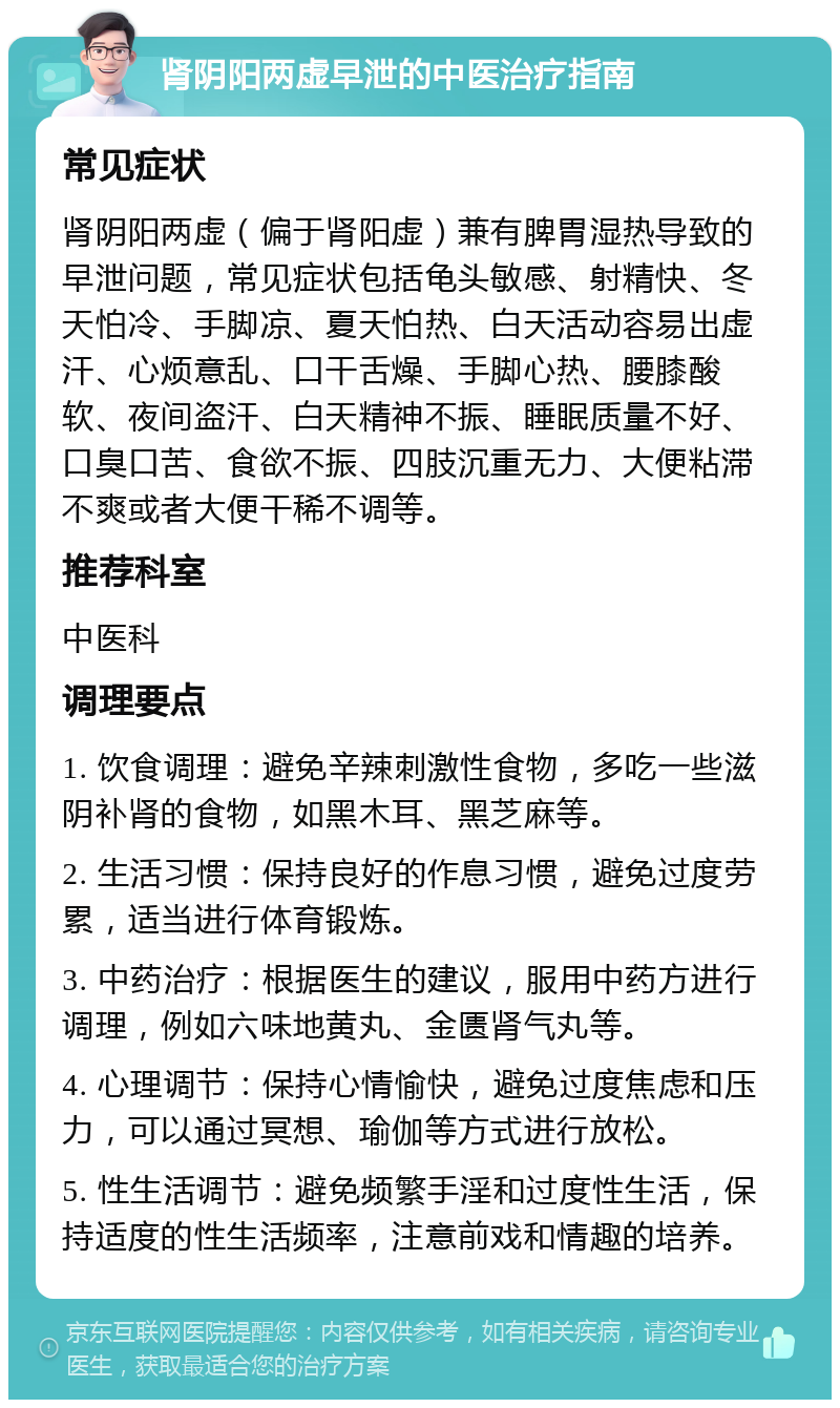 肾阴阳两虚早泄的中医治疗指南 常见症状 肾阴阳两虚（偏于肾阳虚）兼有脾胃湿热导致的早泄问题，常见症状包括龟头敏感、射精快、冬天怕冷、手脚凉、夏天怕热、白天活动容易出虚汗、心烦意乱、口干舌燥、手脚心热、腰膝酸软、夜间盗汗、白天精神不振、睡眠质量不好、口臭口苦、食欲不振、四肢沉重无力、大便粘滞不爽或者大便干稀不调等。 推荐科室 中医科 调理要点 1. 饮食调理：避免辛辣刺激性食物，多吃一些滋阴补肾的食物，如黑木耳、黑芝麻等。 2. 生活习惯：保持良好的作息习惯，避免过度劳累，适当进行体育锻炼。 3. 中药治疗：根据医生的建议，服用中药方进行调理，例如六味地黄丸、金匮肾气丸等。 4. 心理调节：保持心情愉快，避免过度焦虑和压力，可以通过冥想、瑜伽等方式进行放松。 5. 性生活调节：避免频繁手淫和过度性生活，保持适度的性生活频率，注意前戏和情趣的培养。