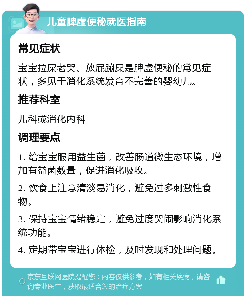 儿童脾虚便秘就医指南 常见症状 宝宝拉屎老哭、放屁蹦屎是脾虚便秘的常见症状，多见于消化系统发育不完善的婴幼儿。 推荐科室 儿科或消化内科 调理要点 1. 给宝宝服用益生菌，改善肠道微生态环境，增加有益菌数量，促进消化吸收。 2. 饮食上注意清淡易消化，避免过多刺激性食物。 3. 保持宝宝情绪稳定，避免过度哭闹影响消化系统功能。 4. 定期带宝宝进行体检，及时发现和处理问题。