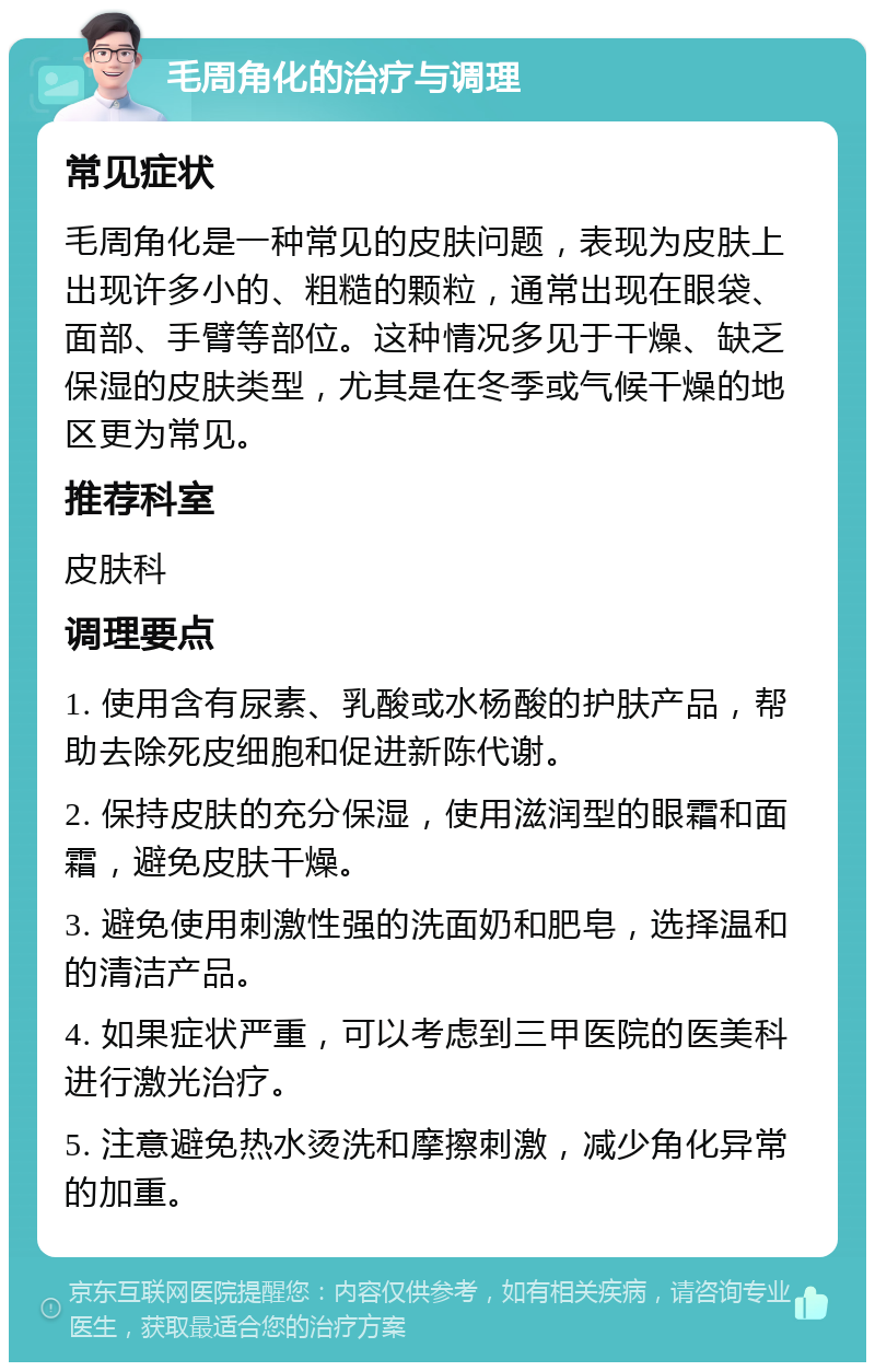 毛周角化的治疗与调理 常见症状 毛周角化是一种常见的皮肤问题，表现为皮肤上出现许多小的、粗糙的颗粒，通常出现在眼袋、面部、手臂等部位。这种情况多见于干燥、缺乏保湿的皮肤类型，尤其是在冬季或气候干燥的地区更为常见。 推荐科室 皮肤科 调理要点 1. 使用含有尿素、乳酸或水杨酸的护肤产品，帮助去除死皮细胞和促进新陈代谢。 2. 保持皮肤的充分保湿，使用滋润型的眼霜和面霜，避免皮肤干燥。 3. 避免使用刺激性强的洗面奶和肥皂，选择温和的清洁产品。 4. 如果症状严重，可以考虑到三甲医院的医美科进行激光治疗。 5. 注意避免热水烫洗和摩擦刺激，减少角化异常的加重。