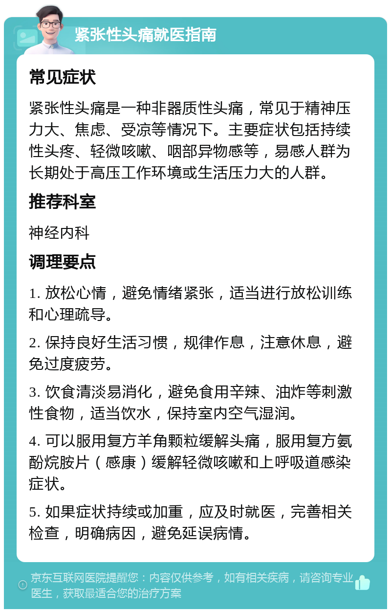 紧张性头痛就医指南 常见症状 紧张性头痛是一种非器质性头痛，常见于精神压力大、焦虑、受凉等情况下。主要症状包括持续性头疼、轻微咳嗽、咽部异物感等，易感人群为长期处于高压工作环境或生活压力大的人群。 推荐科室 神经内科 调理要点 1. 放松心情，避免情绪紧张，适当进行放松训练和心理疏导。 2. 保持良好生活习惯，规律作息，注意休息，避免过度疲劳。 3. 饮食清淡易消化，避免食用辛辣、油炸等刺激性食物，适当饮水，保持室内空气湿润。 4. 可以服用复方羊角颗粒缓解头痛，服用复方氨酚烷胺片（感康）缓解轻微咳嗽和上呼吸道感染症状。 5. 如果症状持续或加重，应及时就医，完善相关检查，明确病因，避免延误病情。