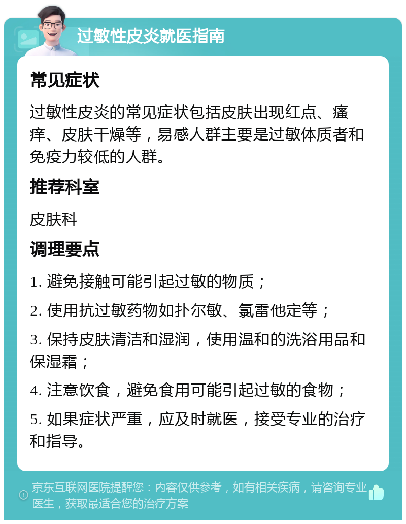 过敏性皮炎就医指南 常见症状 过敏性皮炎的常见症状包括皮肤出现红点、瘙痒、皮肤干燥等，易感人群主要是过敏体质者和免疫力较低的人群。 推荐科室 皮肤科 调理要点 1. 避免接触可能引起过敏的物质； 2. 使用抗过敏药物如扑尔敏、氯雷他定等； 3. 保持皮肤清洁和湿润，使用温和的洗浴用品和保湿霜； 4. 注意饮食，避免食用可能引起过敏的食物； 5. 如果症状严重，应及时就医，接受专业的治疗和指导。