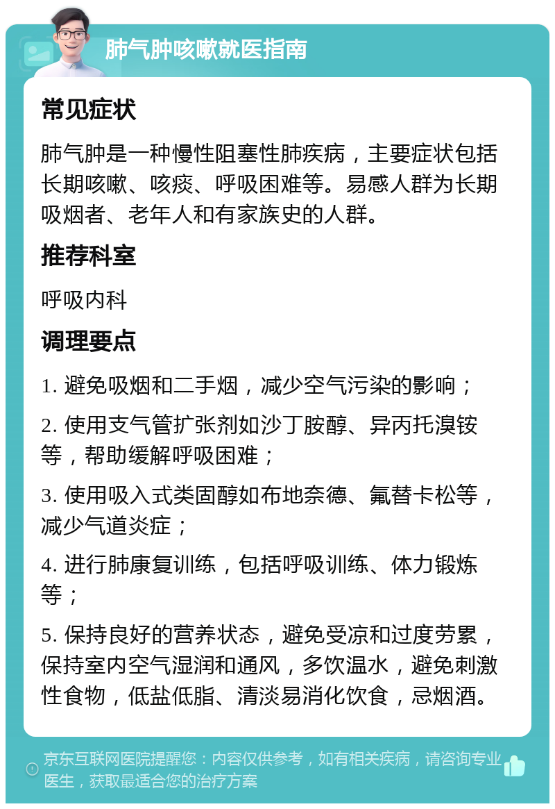 肺气肿咳嗽就医指南 常见症状 肺气肿是一种慢性阻塞性肺疾病，主要症状包括长期咳嗽、咳痰、呼吸困难等。易感人群为长期吸烟者、老年人和有家族史的人群。 推荐科室 呼吸内科 调理要点 1. 避免吸烟和二手烟，减少空气污染的影响； 2. 使用支气管扩张剂如沙丁胺醇、异丙托溴铵等，帮助缓解呼吸困难； 3. 使用吸入式类固醇如布地奈德、氟替卡松等，减少气道炎症； 4. 进行肺康复训练，包括呼吸训练、体力锻炼等； 5. 保持良好的营养状态，避免受凉和过度劳累，保持室内空气湿润和通风，多饮温水，避免刺激性食物，低盐低脂、清淡易消化饮食，忌烟酒。