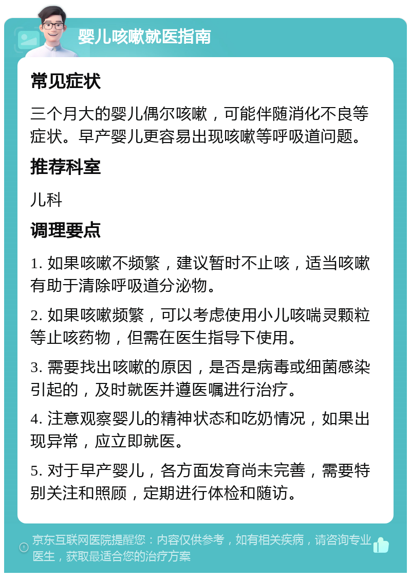 婴儿咳嗽就医指南 常见症状 三个月大的婴儿偶尔咳嗽，可能伴随消化不良等症状。早产婴儿更容易出现咳嗽等呼吸道问题。 推荐科室 儿科 调理要点 1. 如果咳嗽不频繁，建议暂时不止咳，适当咳嗽有助于清除呼吸道分泌物。 2. 如果咳嗽频繁，可以考虑使用小儿咳喘灵颗粒等止咳药物，但需在医生指导下使用。 3. 需要找出咳嗽的原因，是否是病毒或细菌感染引起的，及时就医并遵医嘱进行治疗。 4. 注意观察婴儿的精神状态和吃奶情况，如果出现异常，应立即就医。 5. 对于早产婴儿，各方面发育尚未完善，需要特别关注和照顾，定期进行体检和随访。