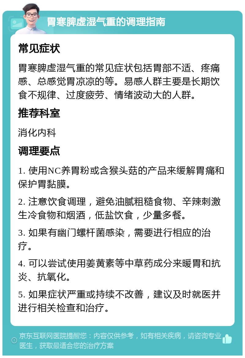 胃寒脾虚湿气重的调理指南 常见症状 胃寒脾虚湿气重的常见症状包括胃部不适、疼痛感、总感觉胃凉凉的等。易感人群主要是长期饮食不规律、过度疲劳、情绪波动大的人群。 推荐科室 消化内科 调理要点 1. 使用NC养胃粉或含猴头菇的产品来缓解胃痛和保护胃黏膜。 2. 注意饮食调理，避免油腻粗糙食物、辛辣刺激生冷食物和烟酒，低盐饮食，少量多餐。 3. 如果有幽门螺杆菌感染，需要进行相应的治疗。 4. 可以尝试使用姜黄素等中草药成分来暖胃和抗炎、抗氧化。 5. 如果症状严重或持续不改善，建议及时就医并进行相关检查和治疗。