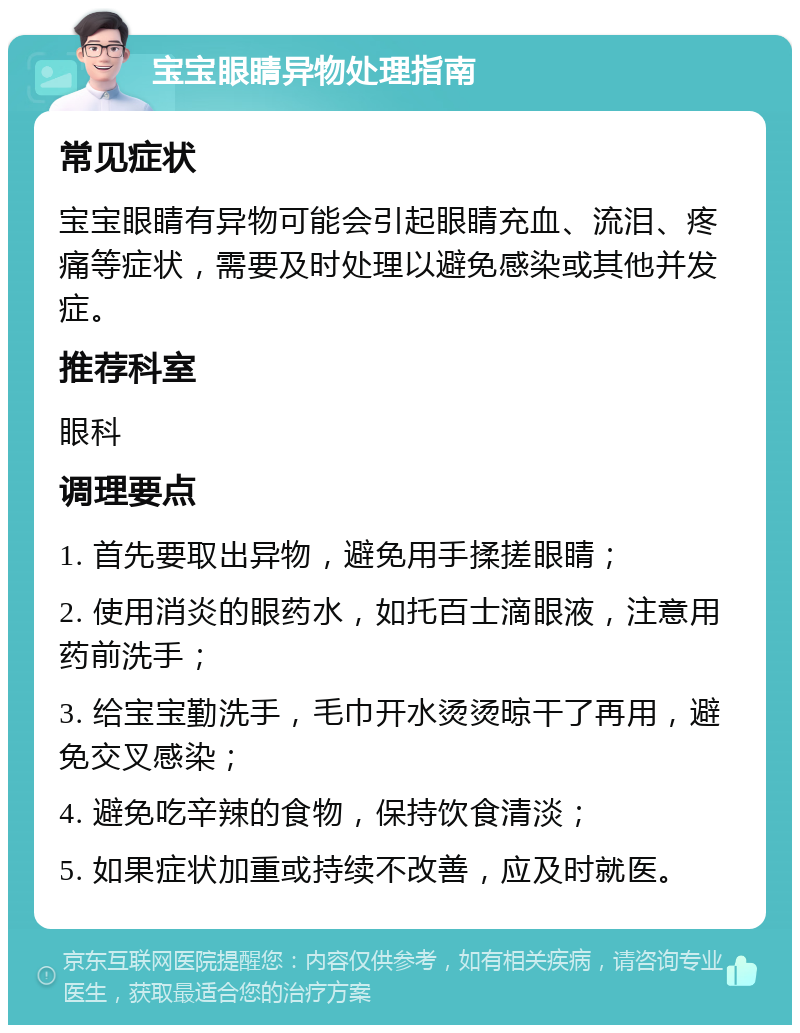 宝宝眼睛异物处理指南 常见症状 宝宝眼睛有异物可能会引起眼睛充血、流泪、疼痛等症状，需要及时处理以避免感染或其他并发症。 推荐科室 眼科 调理要点 1. 首先要取出异物，避免用手揉搓眼睛； 2. 使用消炎的眼药水，如托百士滴眼液，注意用药前洗手； 3. 给宝宝勤洗手，毛巾开水烫烫晾干了再用，避免交叉感染； 4. 避免吃辛辣的食物，保持饮食清淡； 5. 如果症状加重或持续不改善，应及时就医。