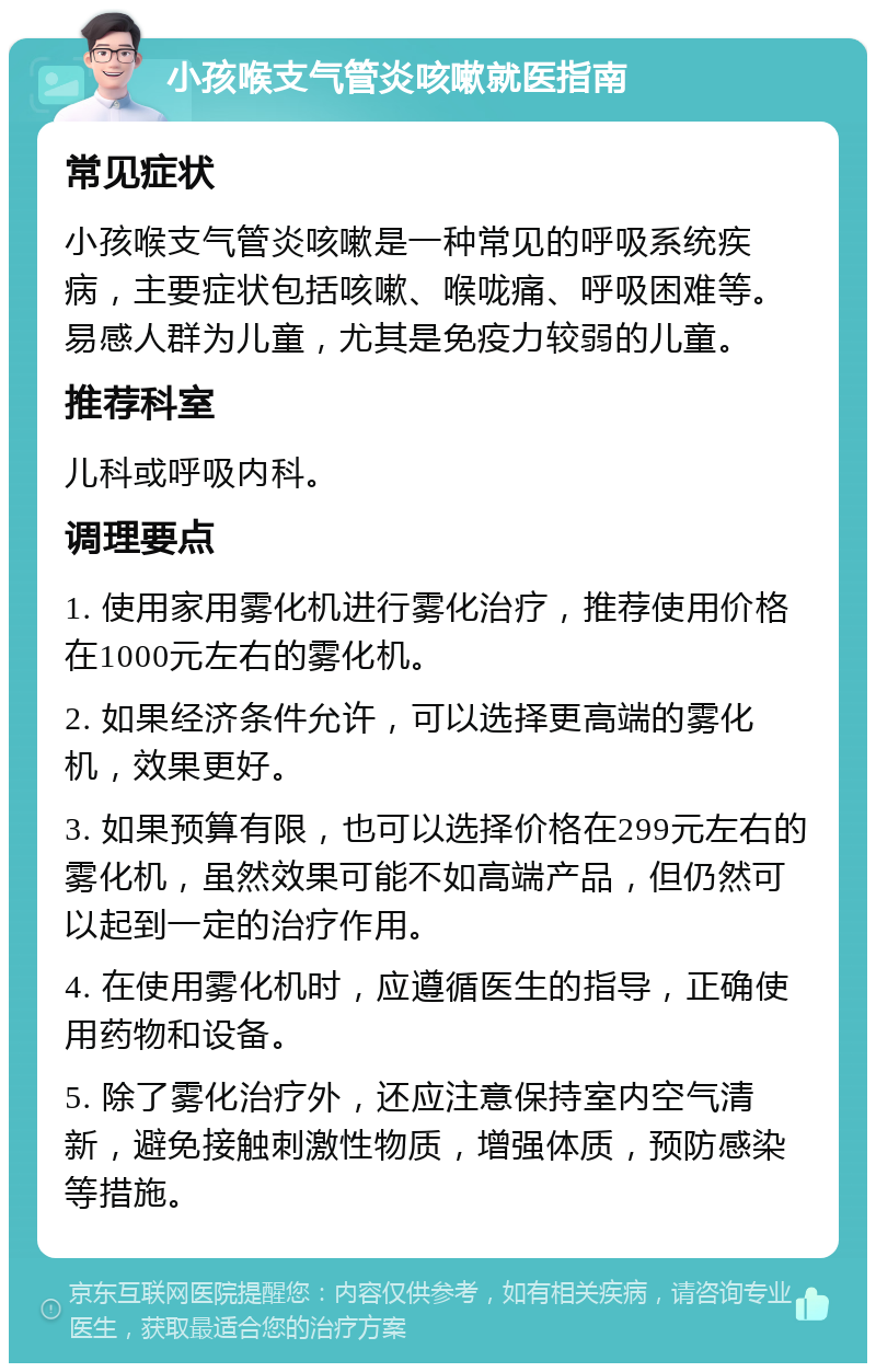 小孩喉支气管炎咳嗽就医指南 常见症状 小孩喉支气管炎咳嗽是一种常见的呼吸系统疾病，主要症状包括咳嗽、喉咙痛、呼吸困难等。易感人群为儿童，尤其是免疫力较弱的儿童。 推荐科室 儿科或呼吸内科。 调理要点 1. 使用家用雾化机进行雾化治疗，推荐使用价格在1000元左右的雾化机。 2. 如果经济条件允许，可以选择更高端的雾化机，效果更好。 3. 如果预算有限，也可以选择价格在299元左右的雾化机，虽然效果可能不如高端产品，但仍然可以起到一定的治疗作用。 4. 在使用雾化机时，应遵循医生的指导，正确使用药物和设备。 5. 除了雾化治疗外，还应注意保持室内空气清新，避免接触刺激性物质，增强体质，预防感染等措施。