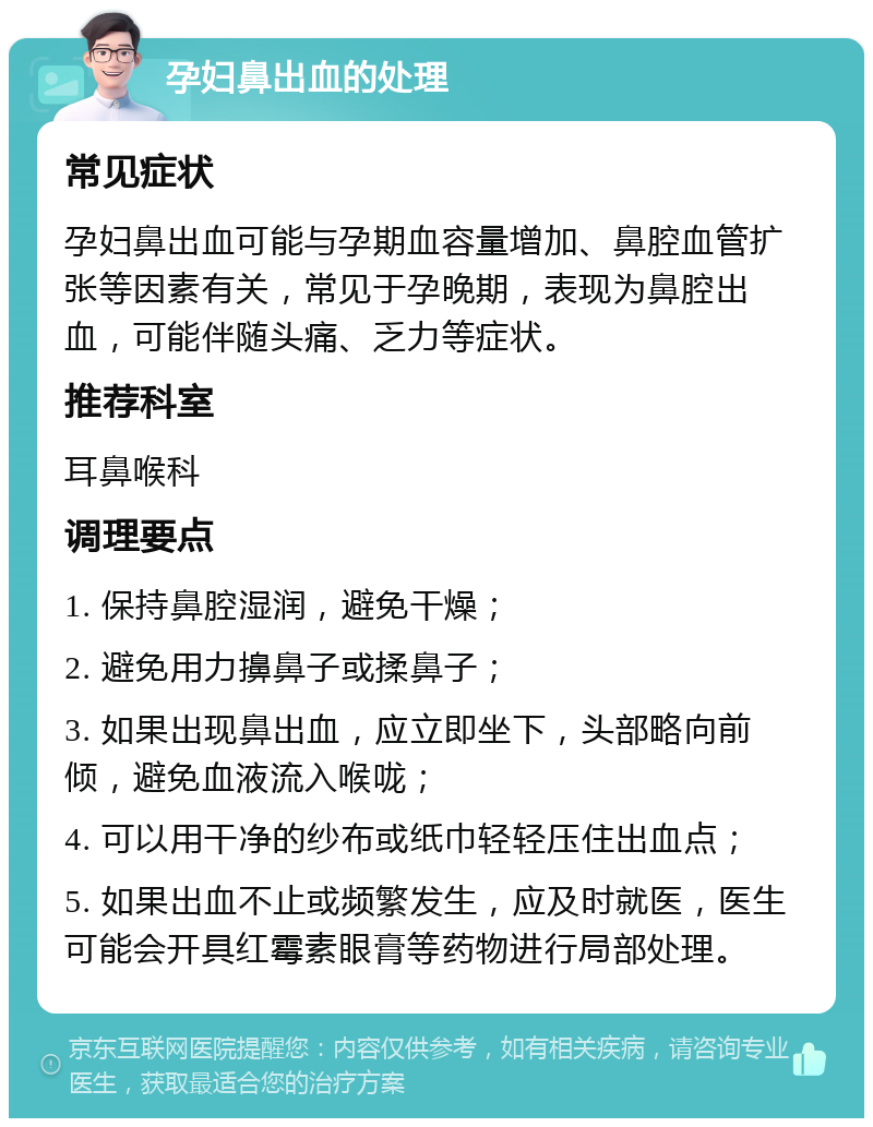 孕妇鼻出血的处理 常见症状 孕妇鼻出血可能与孕期血容量增加、鼻腔血管扩张等因素有关，常见于孕晚期，表现为鼻腔出血，可能伴随头痛、乏力等症状。 推荐科室 耳鼻喉科 调理要点 1. 保持鼻腔湿润，避免干燥； 2. 避免用力擤鼻子或揉鼻子； 3. 如果出现鼻出血，应立即坐下，头部略向前倾，避免血液流入喉咙； 4. 可以用干净的纱布或纸巾轻轻压住出血点； 5. 如果出血不止或频繁发生，应及时就医，医生可能会开具红霉素眼膏等药物进行局部处理。