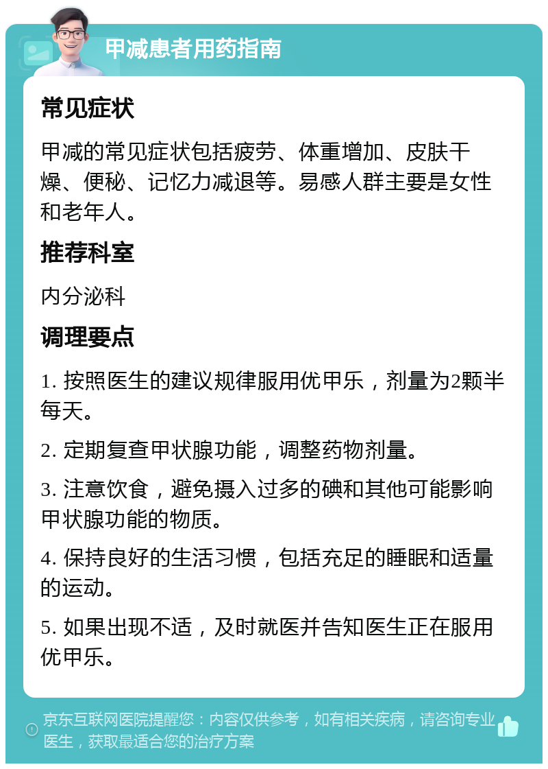 甲减患者用药指南 常见症状 甲减的常见症状包括疲劳、体重增加、皮肤干燥、便秘、记忆力减退等。易感人群主要是女性和老年人。 推荐科室 内分泌科 调理要点 1. 按照医生的建议规律服用优甲乐，剂量为2颗半每天。 2. 定期复查甲状腺功能，调整药物剂量。 3. 注意饮食，避免摄入过多的碘和其他可能影响甲状腺功能的物质。 4. 保持良好的生活习惯，包括充足的睡眠和适量的运动。 5. 如果出现不适，及时就医并告知医生正在服用优甲乐。