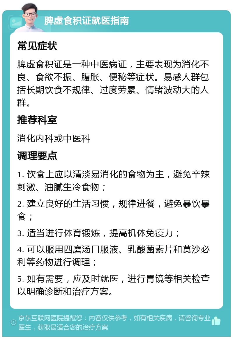 脾虚食积证就医指南 常见症状 脾虚食积证是一种中医病证，主要表现为消化不良、食欲不振、腹胀、便秘等症状。易感人群包括长期饮食不规律、过度劳累、情绪波动大的人群。 推荐科室 消化内科或中医科 调理要点 1. 饮食上应以清淡易消化的食物为主，避免辛辣刺激、油腻生冷食物； 2. 建立良好的生活习惯，规律进餐，避免暴饮暴食； 3. 适当进行体育锻炼，提高机体免疫力； 4. 可以服用四磨汤口服液、乳酸菌素片和莫沙必利等药物进行调理； 5. 如有需要，应及时就医，进行胃镜等相关检查以明确诊断和治疗方案。