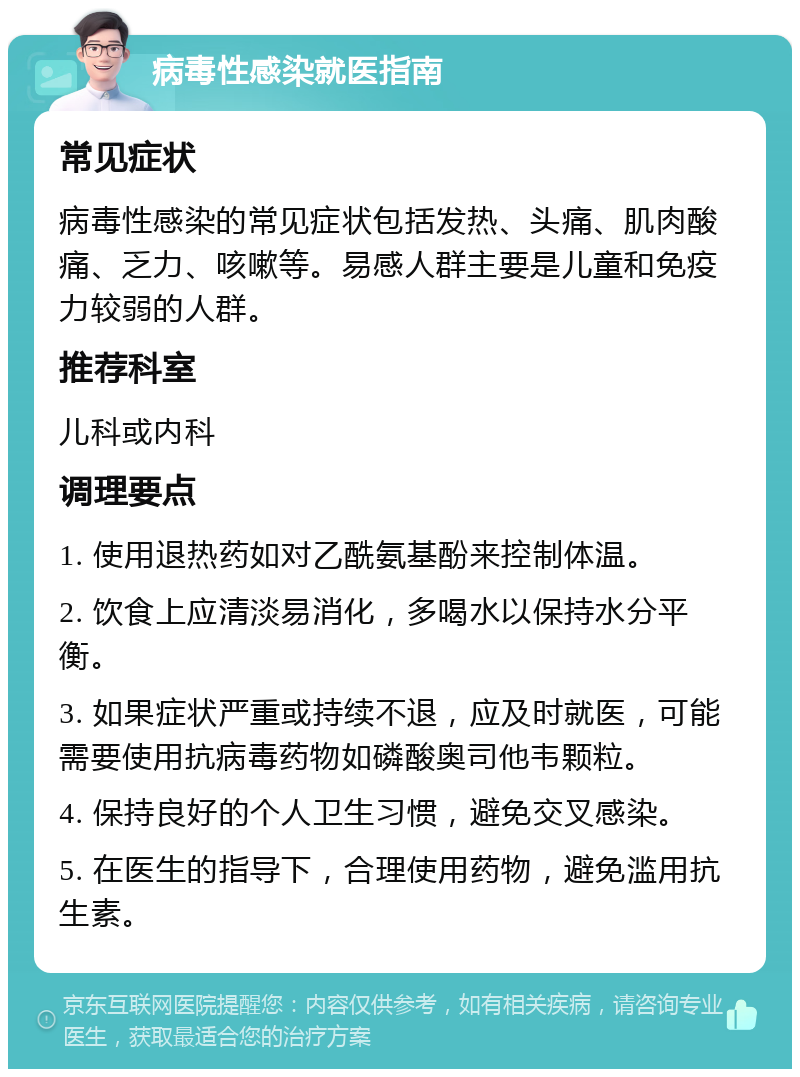 病毒性感染就医指南 常见症状 病毒性感染的常见症状包括发热、头痛、肌肉酸痛、乏力、咳嗽等。易感人群主要是儿童和免疫力较弱的人群。 推荐科室 儿科或内科 调理要点 1. 使用退热药如对乙酰氨基酚来控制体温。 2. 饮食上应清淡易消化，多喝水以保持水分平衡。 3. 如果症状严重或持续不退，应及时就医，可能需要使用抗病毒药物如磷酸奥司他韦颗粒。 4. 保持良好的个人卫生习惯，避免交叉感染。 5. 在医生的指导下，合理使用药物，避免滥用抗生素。