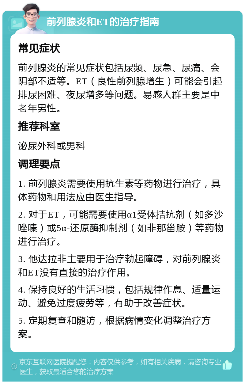 前列腺炎和ET的治疗指南 常见症状 前列腺炎的常见症状包括尿频、尿急、尿痛、会阴部不适等。ET（良性前列腺增生）可能会引起排尿困难、夜尿增多等问题。易感人群主要是中老年男性。 推荐科室 泌尿外科或男科 调理要点 1. 前列腺炎需要使用抗生素等药物进行治疗，具体药物和用法应由医生指导。 2. 对于ET，可能需要使用α1受体拮抗剂（如多沙唑嗪）或5α-还原酶抑制剂（如非那甾胺）等药物进行治疗。 3. 他达拉非主要用于治疗勃起障碍，对前列腺炎和ET没有直接的治疗作用。 4. 保持良好的生活习惯，包括规律作息、适量运动、避免过度疲劳等，有助于改善症状。 5. 定期复查和随访，根据病情变化调整治疗方案。