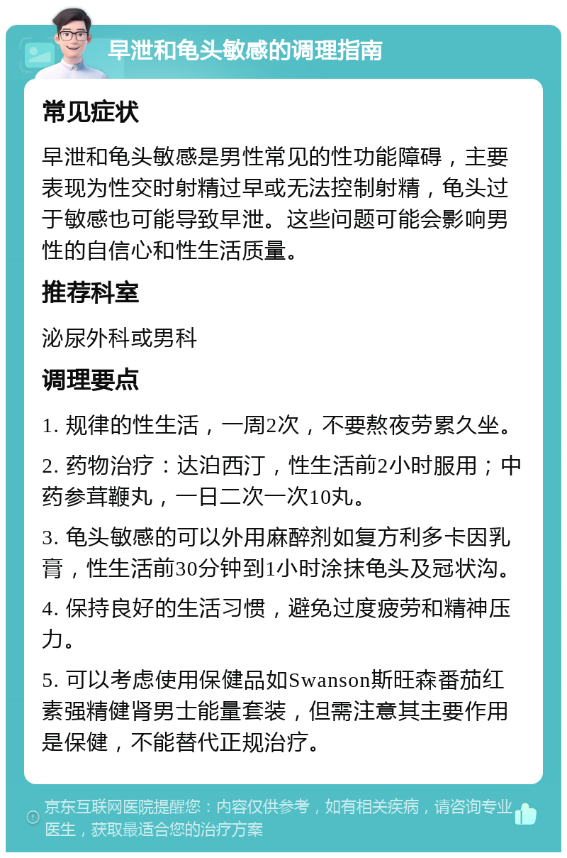 早泄和龟头敏感的调理指南 常见症状 早泄和龟头敏感是男性常见的性功能障碍，主要表现为性交时射精过早或无法控制射精，龟头过于敏感也可能导致早泄。这些问题可能会影响男性的自信心和性生活质量。 推荐科室 泌尿外科或男科 调理要点 1. 规律的性生活，一周2次，不要熬夜劳累久坐。 2. 药物治疗：达泊西汀，性生活前2小时服用；中药参茸鞭丸，一日二次一次10丸。 3. 龟头敏感的可以外用麻醉剂如复方利多卡因乳膏，性生活前30分钟到1小时涂抹龟头及冠状沟。 4. 保持良好的生活习惯，避免过度疲劳和精神压力。 5. 可以考虑使用保健品如Swanson斯旺森番茄红素强精健肾男士能量套装，但需注意其主要作用是保健，不能替代正规治疗。