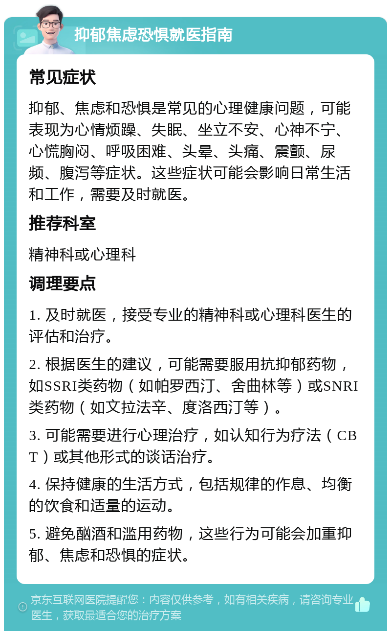 抑郁焦虑恐惧就医指南 常见症状 抑郁、焦虑和恐惧是常见的心理健康问题，可能表现为心情烦躁、失眠、坐立不安、心神不宁、心慌胸闷、呼吸困难、头晕、头痛、震颤、尿频、腹泻等症状。这些症状可能会影响日常生活和工作，需要及时就医。 推荐科室 精神科或心理科 调理要点 1. 及时就医，接受专业的精神科或心理科医生的评估和治疗。 2. 根据医生的建议，可能需要服用抗抑郁药物，如SSRI类药物（如帕罗西汀、舍曲林等）或SNRI类药物（如文拉法辛、度洛西汀等）。 3. 可能需要进行心理治疗，如认知行为疗法（CBT）或其他形式的谈话治疗。 4. 保持健康的生活方式，包括规律的作息、均衡的饮食和适量的运动。 5. 避免酗酒和滥用药物，这些行为可能会加重抑郁、焦虑和恐惧的症状。