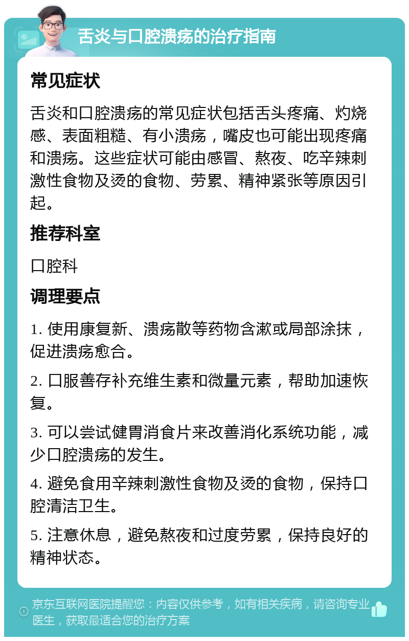 舌炎与口腔溃疡的治疗指南 常见症状 舌炎和口腔溃疡的常见症状包括舌头疼痛、灼烧感、表面粗糙、有小溃疡，嘴皮也可能出现疼痛和溃疡。这些症状可能由感冒、熬夜、吃辛辣刺激性食物及烫的食物、劳累、精神紧张等原因引起。 推荐科室 口腔科 调理要点 1. 使用康复新、溃疡散等药物含漱或局部涂抹，促进溃疡愈合。 2. 口服善存补充维生素和微量元素，帮助加速恢复。 3. 可以尝试健胃消食片来改善消化系统功能，减少口腔溃疡的发生。 4. 避免食用辛辣刺激性食物及烫的食物，保持口腔清洁卫生。 5. 注意休息，避免熬夜和过度劳累，保持良好的精神状态。