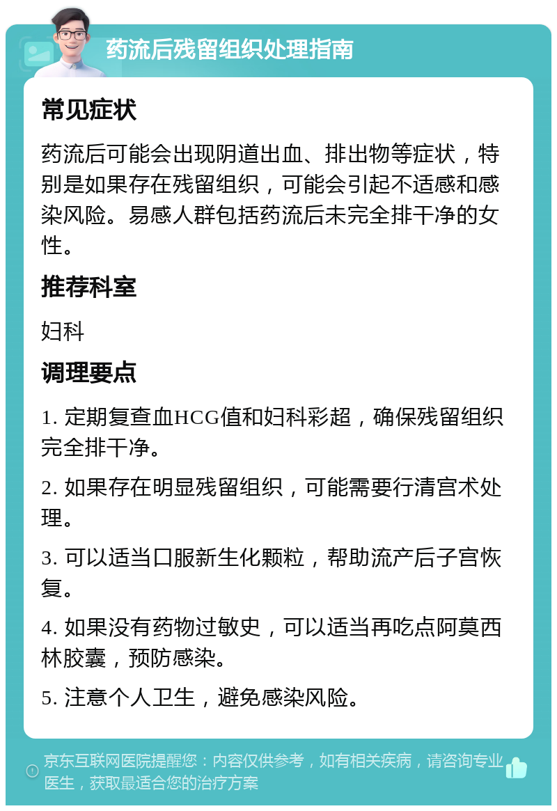 药流后残留组织处理指南 常见症状 药流后可能会出现阴道出血、排出物等症状，特别是如果存在残留组织，可能会引起不适感和感染风险。易感人群包括药流后未完全排干净的女性。 推荐科室 妇科 调理要点 1. 定期复查血HCG值和妇科彩超，确保残留组织完全排干净。 2. 如果存在明显残留组织，可能需要行清宫术处理。 3. 可以适当口服新生化颗粒，帮助流产后子宫恢复。 4. 如果没有药物过敏史，可以适当再吃点阿莫西林胶囊，预防感染。 5. 注意个人卫生，避免感染风险。