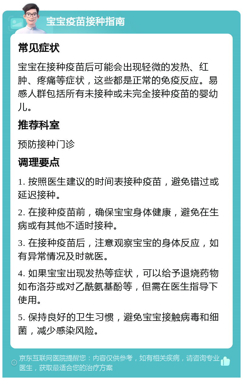 宝宝疫苗接种指南 常见症状 宝宝在接种疫苗后可能会出现轻微的发热、红肿、疼痛等症状，这些都是正常的免疫反应。易感人群包括所有未接种或未完全接种疫苗的婴幼儿。 推荐科室 预防接种门诊 调理要点 1. 按照医生建议的时间表接种疫苗，避免错过或延迟接种。 2. 在接种疫苗前，确保宝宝身体健康，避免在生病或有其他不适时接种。 3. 在接种疫苗后，注意观察宝宝的身体反应，如有异常情况及时就医。 4. 如果宝宝出现发热等症状，可以给予退烧药物如布洛芬或对乙酰氨基酚等，但需在医生指导下使用。 5. 保持良好的卫生习惯，避免宝宝接触病毒和细菌，减少感染风险。