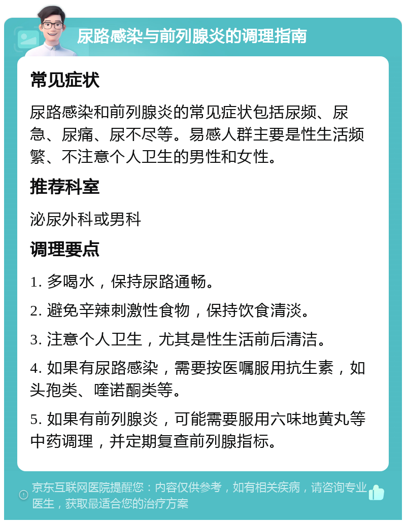 尿路感染与前列腺炎的调理指南 常见症状 尿路感染和前列腺炎的常见症状包括尿频、尿急、尿痛、尿不尽等。易感人群主要是性生活频繁、不注意个人卫生的男性和女性。 推荐科室 泌尿外科或男科 调理要点 1. 多喝水，保持尿路通畅。 2. 避免辛辣刺激性食物，保持饮食清淡。 3. 注意个人卫生，尤其是性生活前后清洁。 4. 如果有尿路感染，需要按医嘱服用抗生素，如头孢类、喹诺酮类等。 5. 如果有前列腺炎，可能需要服用六味地黄丸等中药调理，并定期复查前列腺指标。