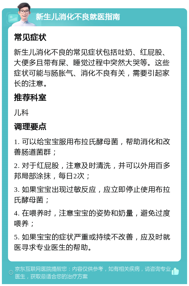 新生儿消化不良就医指南 常见症状 新生儿消化不良的常见症状包括吐奶、红屁股、大便多且带有屎、睡觉过程中突然大哭等。这些症状可能与肠胀气、消化不良有关，需要引起家长的注意。 推荐科室 儿科 调理要点 1. 可以给宝宝服用布拉氏酵母菌，帮助消化和改善肠道菌群； 2. 对于红屁股，注意及时清洗，并可以外用百多邦局部涂抹，每日2次； 3. 如果宝宝出现过敏反应，应立即停止使用布拉氏酵母菌； 4. 在喂养时，注意宝宝的姿势和奶量，避免过度喂养； 5. 如果宝宝的症状严重或持续不改善，应及时就医寻求专业医生的帮助。