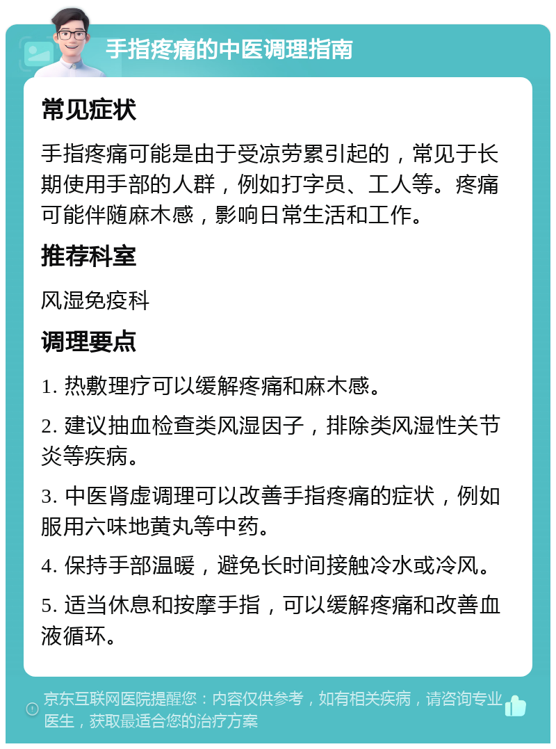 手指疼痛的中医调理指南 常见症状 手指疼痛可能是由于受凉劳累引起的，常见于长期使用手部的人群，例如打字员、工人等。疼痛可能伴随麻木感，影响日常生活和工作。 推荐科室 风湿免疫科 调理要点 1. 热敷理疗可以缓解疼痛和麻木感。 2. 建议抽血检查类风湿因子，排除类风湿性关节炎等疾病。 3. 中医肾虚调理可以改善手指疼痛的症状，例如服用六味地黄丸等中药。 4. 保持手部温暖，避免长时间接触冷水或冷风。 5. 适当休息和按摩手指，可以缓解疼痛和改善血液循环。