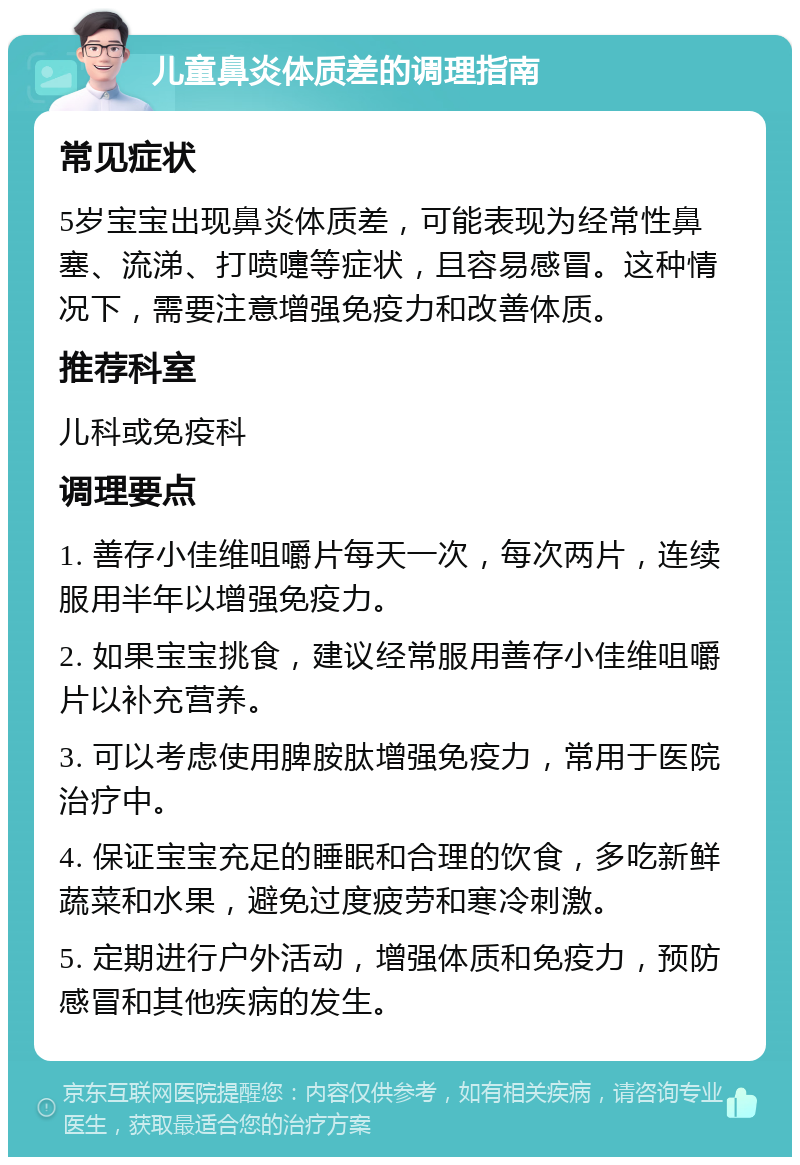 儿童鼻炎体质差的调理指南 常见症状 5岁宝宝出现鼻炎体质差，可能表现为经常性鼻塞、流涕、打喷嚏等症状，且容易感冒。这种情况下，需要注意增强免疫力和改善体质。 推荐科室 儿科或免疫科 调理要点 1. 善存小佳维咀嚼片每天一次，每次两片，连续服用半年以增强免疫力。 2. 如果宝宝挑食，建议经常服用善存小佳维咀嚼片以补充营养。 3. 可以考虑使用脾胺肽增强免疫力，常用于医院治疗中。 4. 保证宝宝充足的睡眠和合理的饮食，多吃新鲜蔬菜和水果，避免过度疲劳和寒冷刺激。 5. 定期进行户外活动，增强体质和免疫力，预防感冒和其他疾病的发生。