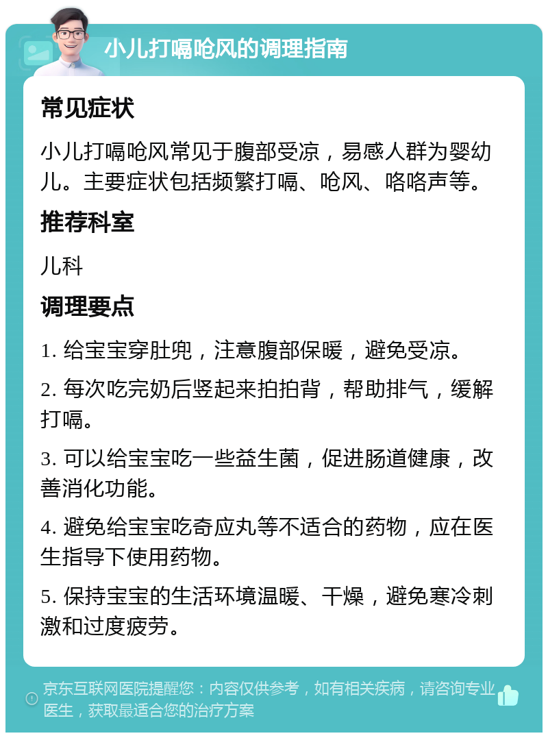 小儿打嗝呛风的调理指南 常见症状 小儿打嗝呛风常见于腹部受凉，易感人群为婴幼儿。主要症状包括频繁打嗝、呛风、咯咯声等。 推荐科室 儿科 调理要点 1. 给宝宝穿肚兜，注意腹部保暖，避免受凉。 2. 每次吃完奶后竖起来拍拍背，帮助排气，缓解打嗝。 3. 可以给宝宝吃一些益生菌，促进肠道健康，改善消化功能。 4. 避免给宝宝吃奇应丸等不适合的药物，应在医生指导下使用药物。 5. 保持宝宝的生活环境温暖、干燥，避免寒冷刺激和过度疲劳。