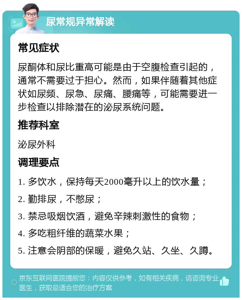 尿常规异常解读 常见症状 尿酮体和尿比重高可能是由于空腹检查引起的，通常不需要过于担心。然而，如果伴随着其他症状如尿频、尿急、尿痛、腰痛等，可能需要进一步检查以排除潜在的泌尿系统问题。 推荐科室 泌尿外科 调理要点 1. 多饮水，保持每天2000毫升以上的饮水量； 2. 勤排尿，不憋尿； 3. 禁忌吸烟饮酒，避免辛辣刺激性的食物； 4. 多吃粗纤维的蔬菜水果； 5. 注意会阴部的保暖，避免久站、久坐、久蹲。