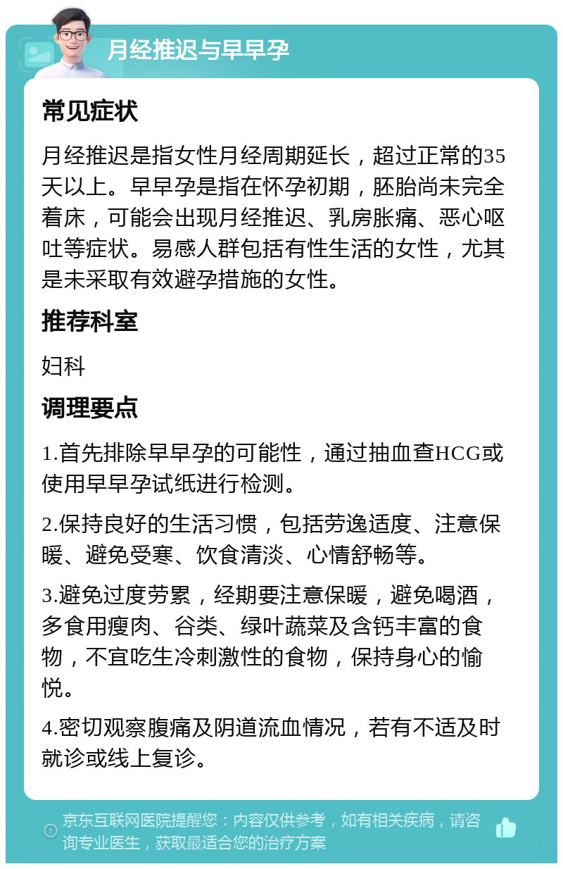 月经推迟与早早孕 常见症状 月经推迟是指女性月经周期延长，超过正常的35天以上。早早孕是指在怀孕初期，胚胎尚未完全着床，可能会出现月经推迟、乳房胀痛、恶心呕吐等症状。易感人群包括有性生活的女性，尤其是未采取有效避孕措施的女性。 推荐科室 妇科 调理要点 1.首先排除早早孕的可能性，通过抽血查HCG或使用早早孕试纸进行检测。 2.保持良好的生活习惯，包括劳逸适度、注意保暖、避免受寒、饮食清淡、心情舒畅等。 3.避免过度劳累，经期要注意保暖，避免喝酒，多食用瘦肉、谷类、绿叶蔬菜及含钙丰富的食物，不宜吃生冷刺激性的食物，保持身心的愉悦。 4.密切观察腹痛及阴道流血情况，若有不适及时就诊或线上复诊。