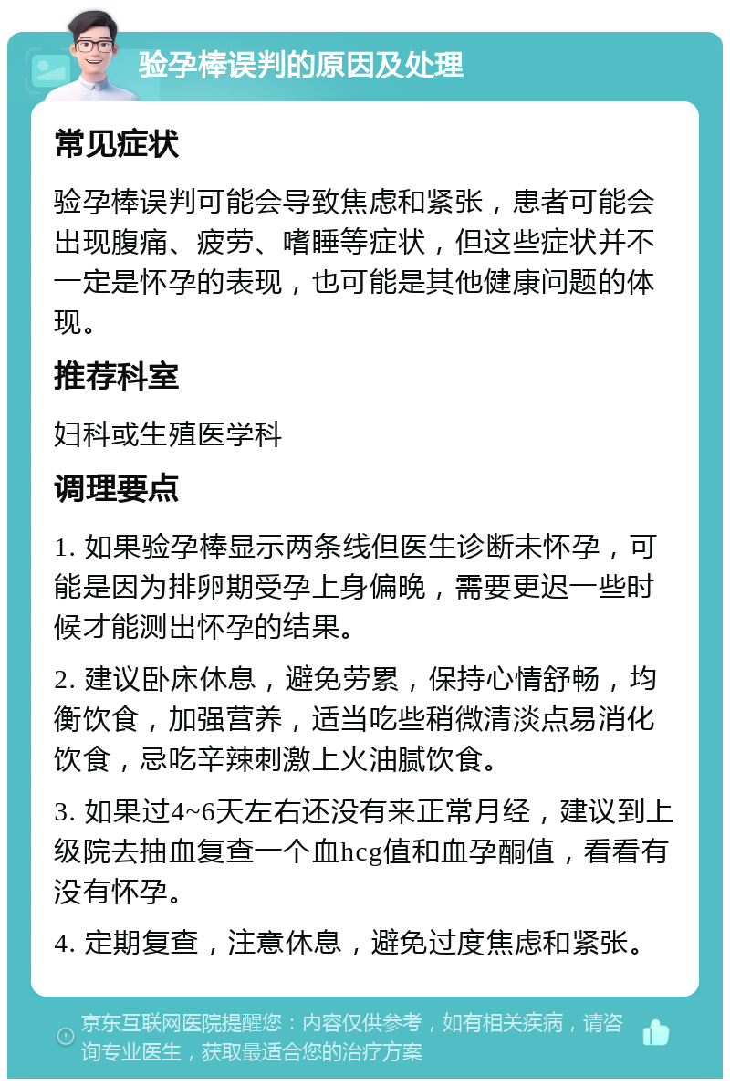 验孕棒误判的原因及处理 常见症状 验孕棒误判可能会导致焦虑和紧张，患者可能会出现腹痛、疲劳、嗜睡等症状，但这些症状并不一定是怀孕的表现，也可能是其他健康问题的体现。 推荐科室 妇科或生殖医学科 调理要点 1. 如果验孕棒显示两条线但医生诊断未怀孕，可能是因为排卵期受孕上身偏晚，需要更迟一些时候才能测出怀孕的结果。 2. 建议卧床休息，避免劳累，保持心情舒畅，均衡饮食，加强营养，适当吃些稍微清淡点易消化饮食，忌吃辛辣刺激上火油腻饮食。 3. 如果过4~6天左右还没有来正常月经，建议到上级院去抽血复查一个血hcg值和血孕酮值，看看有没有怀孕。 4. 定期复查，注意休息，避免过度焦虑和紧张。