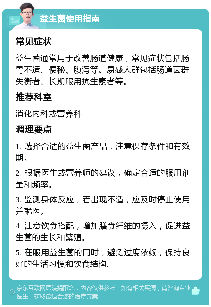 益生菌使用指南 常见症状 益生菌通常用于改善肠道健康，常见症状包括肠胃不适、便秘、腹泻等。易感人群包括肠道菌群失衡者、长期服用抗生素者等。 推荐科室 消化内科或营养科 调理要点 1. 选择合适的益生菌产品，注意保存条件和有效期。 2. 根据医生或营养师的建议，确定合适的服用剂量和频率。 3. 监测身体反应，若出现不适，应及时停止使用并就医。 4. 注意饮食搭配，增加膳食纤维的摄入，促进益生菌的生长和繁殖。 5. 在服用益生菌的同时，避免过度依赖，保持良好的生活习惯和饮食结构。