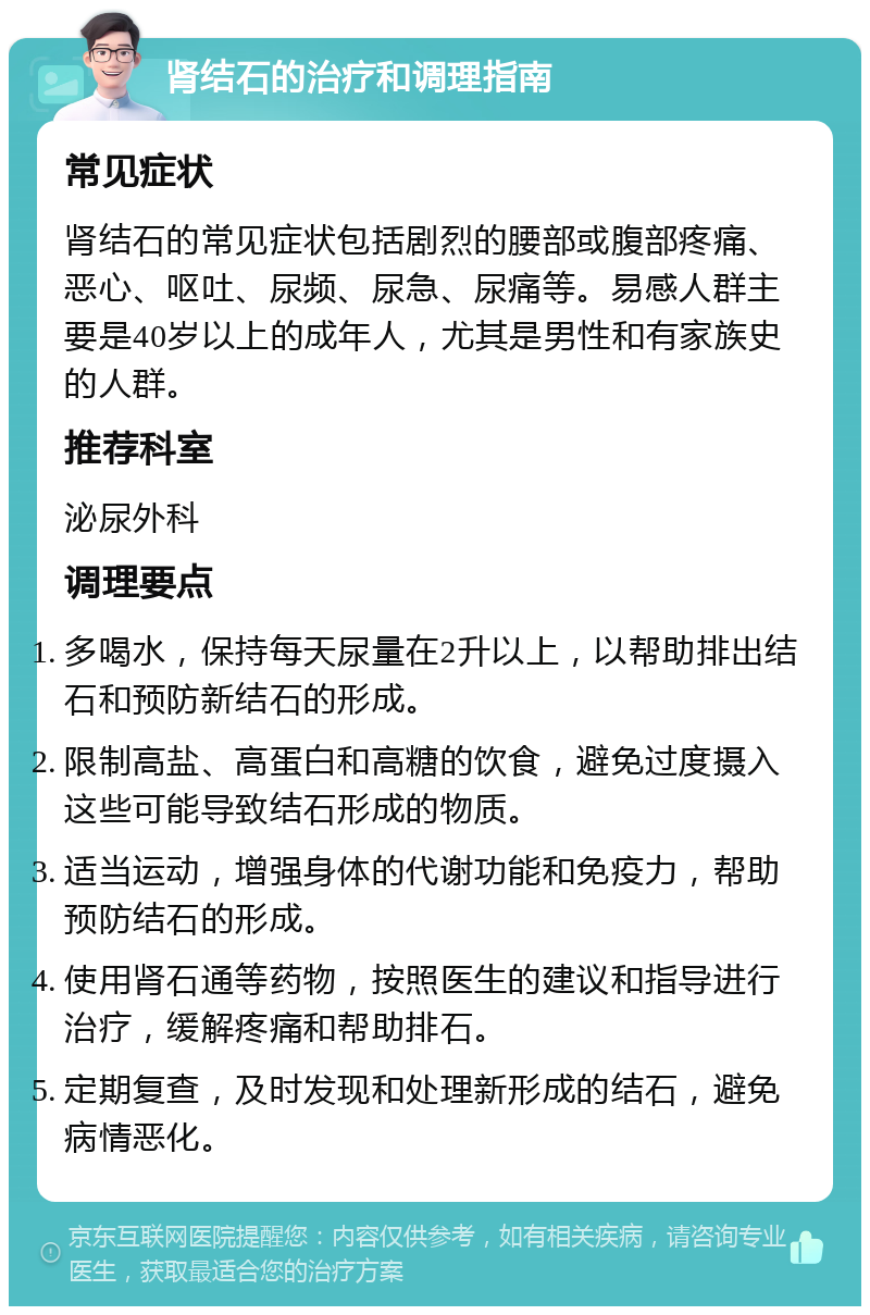 肾结石的治疗和调理指南 常见症状 肾结石的常见症状包括剧烈的腰部或腹部疼痛、恶心、呕吐、尿频、尿急、尿痛等。易感人群主要是40岁以上的成年人，尤其是男性和有家族史的人群。 推荐科室 泌尿外科 调理要点 多喝水，保持每天尿量在2升以上，以帮助排出结石和预防新结石的形成。 限制高盐、高蛋白和高糖的饮食，避免过度摄入这些可能导致结石形成的物质。 适当运动，增强身体的代谢功能和免疫力，帮助预防结石的形成。 使用肾石通等药物，按照医生的建议和指导进行治疗，缓解疼痛和帮助排石。 定期复查，及时发现和处理新形成的结石，避免病情恶化。