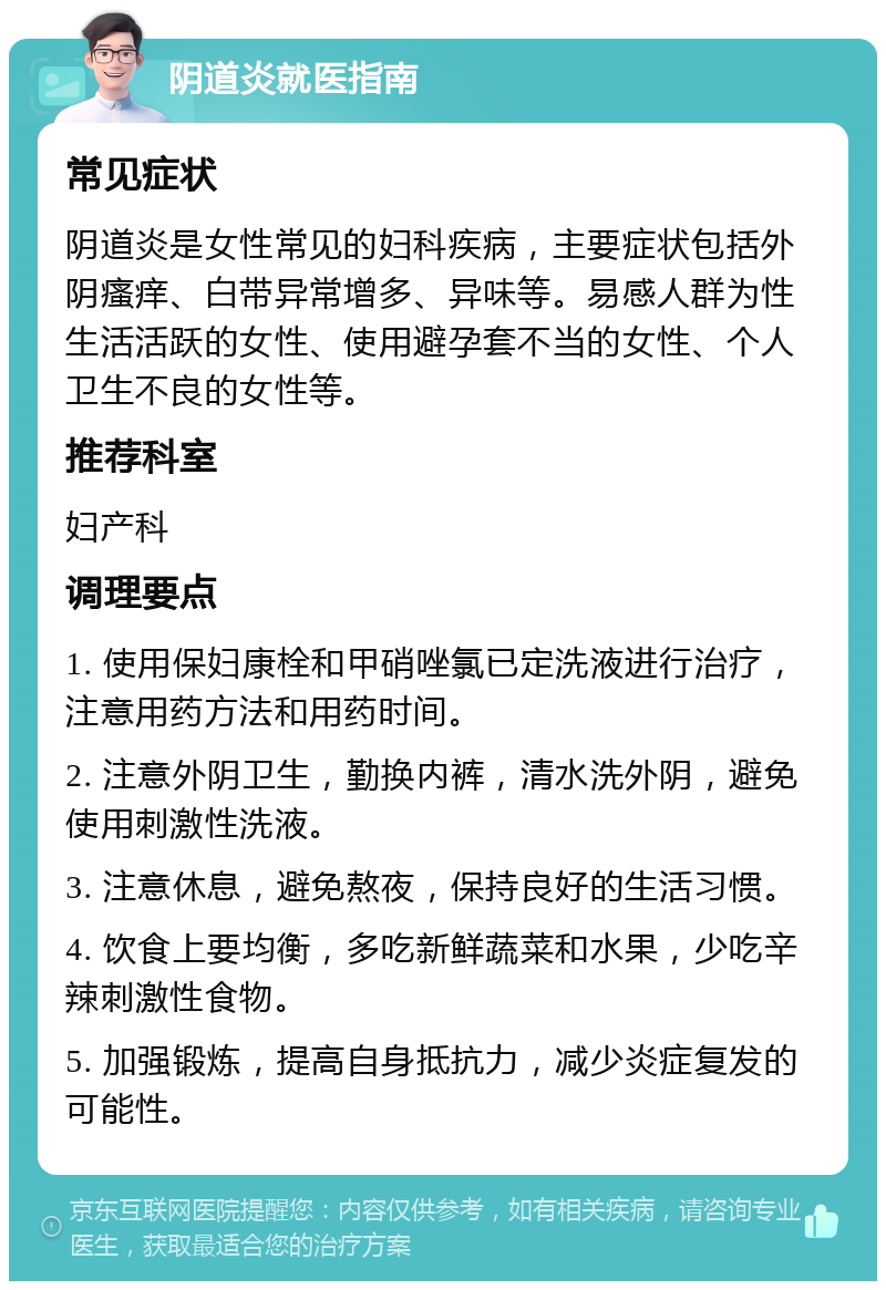 阴道炎就医指南 常见症状 阴道炎是女性常见的妇科疾病，主要症状包括外阴瘙痒、白带异常增多、异味等。易感人群为性生活活跃的女性、使用避孕套不当的女性、个人卫生不良的女性等。 推荐科室 妇产科 调理要点 1. 使用保妇康栓和甲硝唑氯已定洗液进行治疗，注意用药方法和用药时间。 2. 注意外阴卫生，勤换内裤，清水洗外阴，避免使用刺激性洗液。 3. 注意休息，避免熬夜，保持良好的生活习惯。 4. 饮食上要均衡，多吃新鲜蔬菜和水果，少吃辛辣刺激性食物。 5. 加强锻炼，提高自身抵抗力，减少炎症复发的可能性。