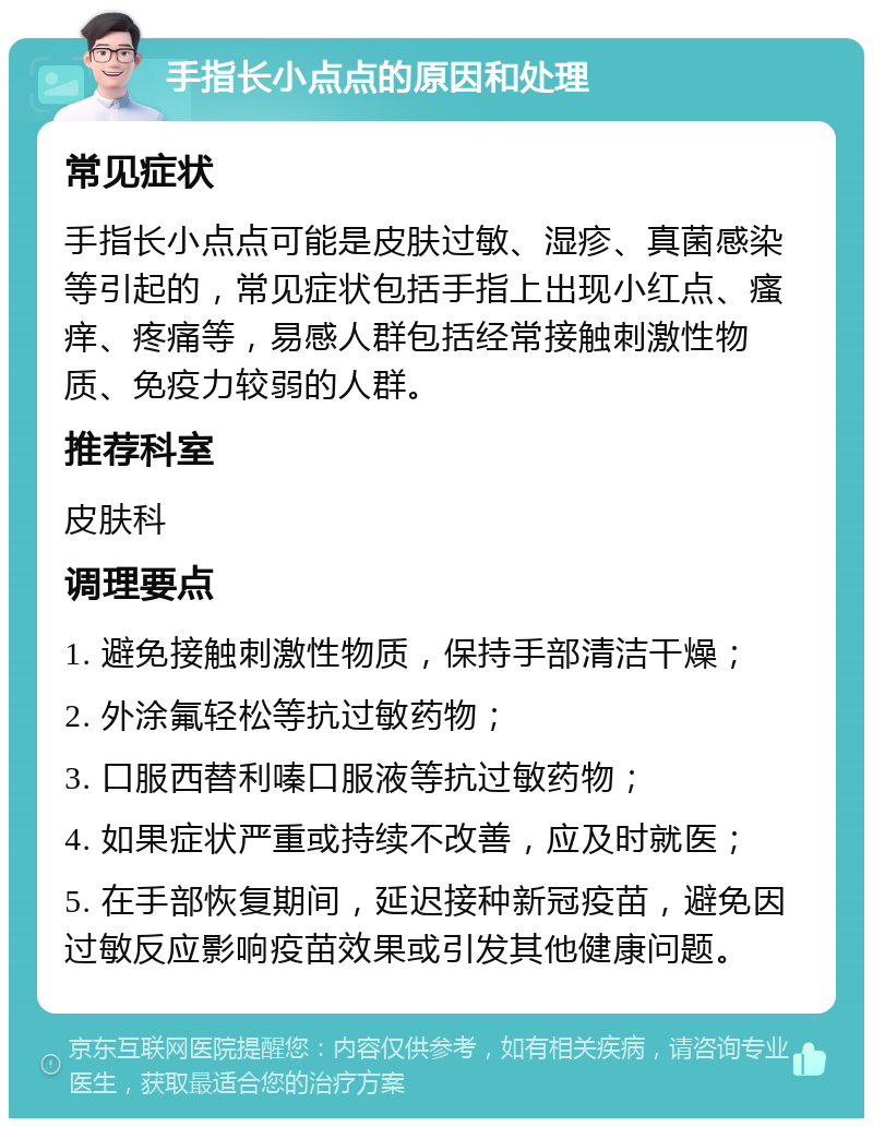 手指长小点点的原因和处理 常见症状 手指长小点点可能是皮肤过敏、湿疹、真菌感染等引起的，常见症状包括手指上出现小红点、瘙痒、疼痛等，易感人群包括经常接触刺激性物质、免疫力较弱的人群。 推荐科室 皮肤科 调理要点 1. 避免接触刺激性物质，保持手部清洁干燥； 2. 外涂氟轻松等抗过敏药物； 3. 口服西替利嗪口服液等抗过敏药物； 4. 如果症状严重或持续不改善，应及时就医； 5. 在手部恢复期间，延迟接种新冠疫苗，避免因过敏反应影响疫苗效果或引发其他健康问题。