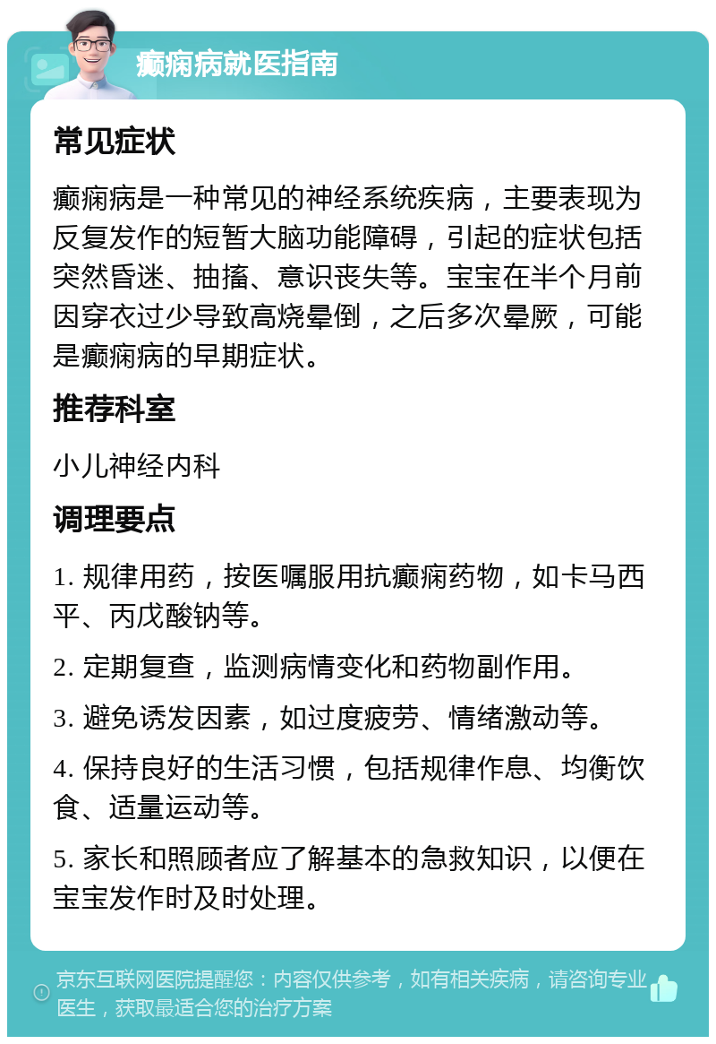 癫痫病就医指南 常见症状 癫痫病是一种常见的神经系统疾病，主要表现为反复发作的短暂大脑功能障碍，引起的症状包括突然昏迷、抽搐、意识丧失等。宝宝在半个月前因穿衣过少导致高烧晕倒，之后多次晕厥，可能是癫痫病的早期症状。 推荐科室 小儿神经内科 调理要点 1. 规律用药，按医嘱服用抗癫痫药物，如卡马西平、丙戊酸钠等。 2. 定期复查，监测病情变化和药物副作用。 3. 避免诱发因素，如过度疲劳、情绪激动等。 4. 保持良好的生活习惯，包括规律作息、均衡饮食、适量运动等。 5. 家长和照顾者应了解基本的急救知识，以便在宝宝发作时及时处理。