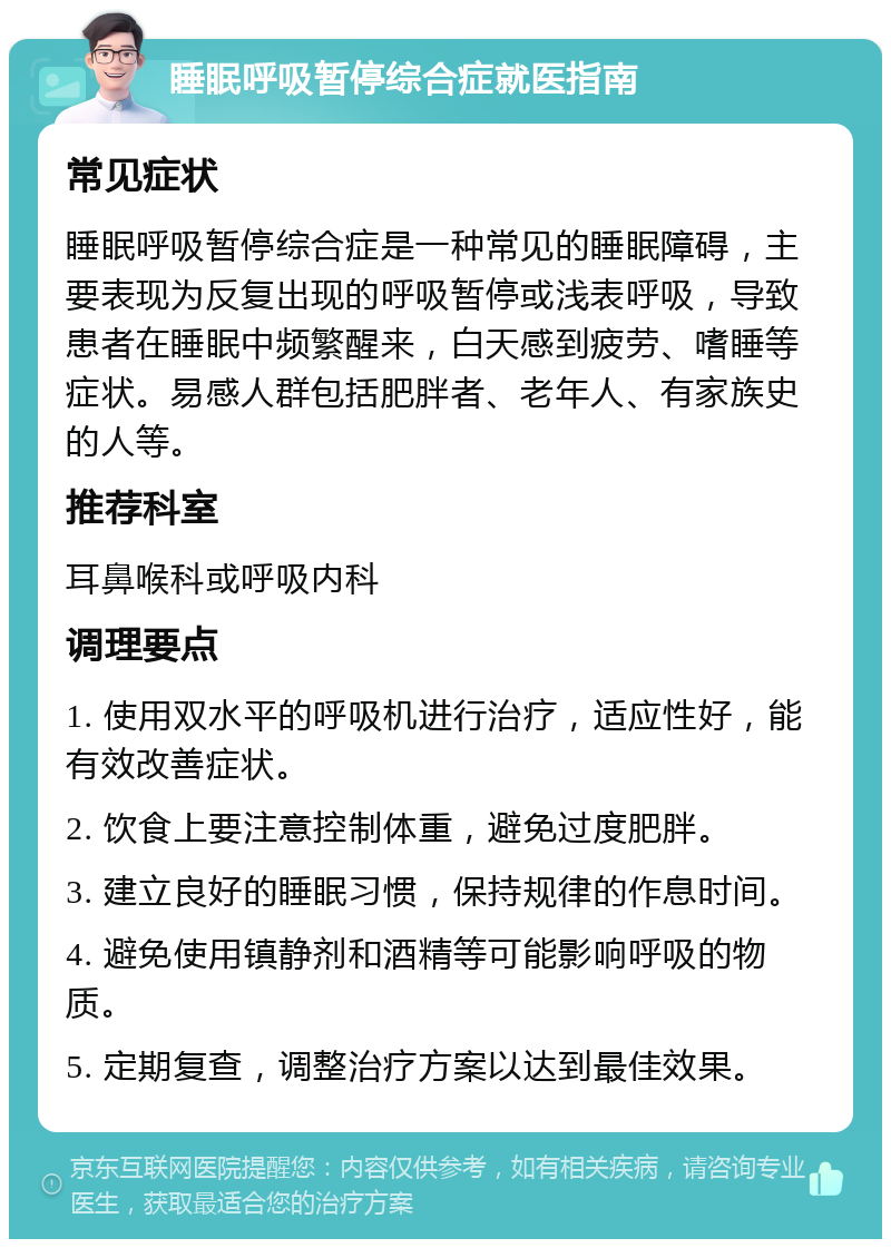 睡眠呼吸暂停综合症就医指南 常见症状 睡眠呼吸暂停综合症是一种常见的睡眠障碍，主要表现为反复出现的呼吸暂停或浅表呼吸，导致患者在睡眠中频繁醒来，白天感到疲劳、嗜睡等症状。易感人群包括肥胖者、老年人、有家族史的人等。 推荐科室 耳鼻喉科或呼吸内科 调理要点 1. 使用双水平的呼吸机进行治疗，适应性好，能有效改善症状。 2. 饮食上要注意控制体重，避免过度肥胖。 3. 建立良好的睡眠习惯，保持规律的作息时间。 4. 避免使用镇静剂和酒精等可能影响呼吸的物质。 5. 定期复查，调整治疗方案以达到最佳效果。