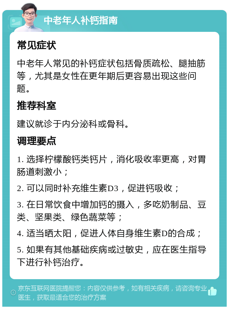 中老年人补钙指南 常见症状 中老年人常见的补钙症状包括骨质疏松、腿抽筋等，尤其是女性在更年期后更容易出现这些问题。 推荐科室 建议就诊于内分泌科或骨科。 调理要点 1. 选择柠檬酸钙类钙片，消化吸收率更高，对胃肠道刺激小； 2. 可以同时补充维生素D3，促进钙吸收； 3. 在日常饮食中增加钙的摄入，多吃奶制品、豆类、坚果类、绿色蔬菜等； 4. 适当晒太阳，促进人体自身维生素D的合成； 5. 如果有其他基础疾病或过敏史，应在医生指导下进行补钙治疗。