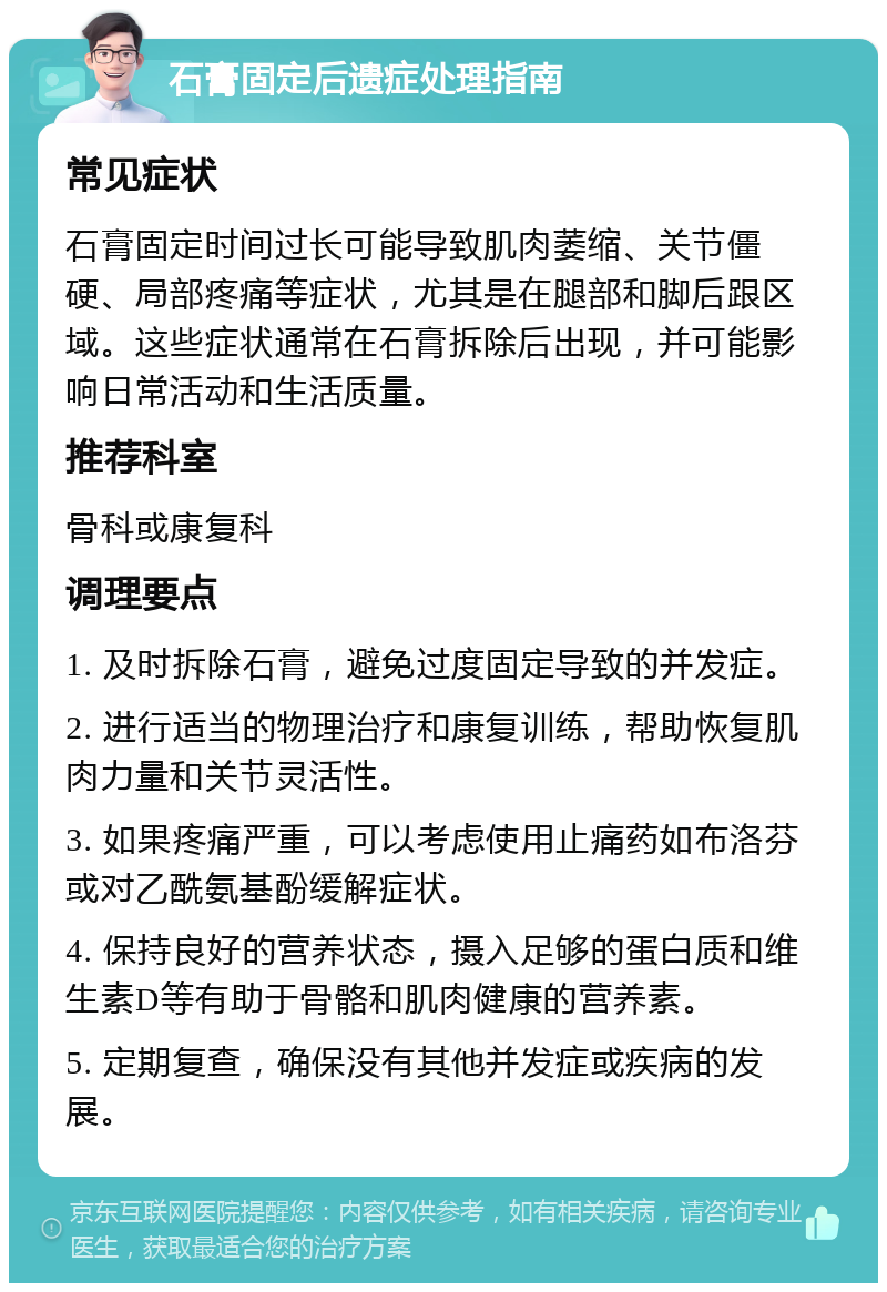 石膏固定后遗症处理指南 常见症状 石膏固定时间过长可能导致肌肉萎缩、关节僵硬、局部疼痛等症状，尤其是在腿部和脚后跟区域。这些症状通常在石膏拆除后出现，并可能影响日常活动和生活质量。 推荐科室 骨科或康复科 调理要点 1. 及时拆除石膏，避免过度固定导致的并发症。 2. 进行适当的物理治疗和康复训练，帮助恢复肌肉力量和关节灵活性。 3. 如果疼痛严重，可以考虑使用止痛药如布洛芬或对乙酰氨基酚缓解症状。 4. 保持良好的营养状态，摄入足够的蛋白质和维生素D等有助于骨骼和肌肉健康的营养素。 5. 定期复查，确保没有其他并发症或疾病的发展。