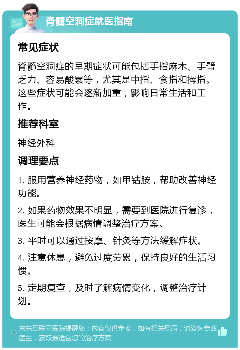 脊髓空洞症就医指南 常见症状 脊髓空洞症的早期症状可能包括手指麻木、手臂乏力、容易酸累等，尤其是中指、食指和拇指。这些症状可能会逐渐加重，影响日常生活和工作。 推荐科室 神经外科 调理要点 1. 服用营养神经药物，如甲钴胺，帮助改善神经功能。 2. 如果药物效果不明显，需要到医院进行复诊，医生可能会根据病情调整治疗方案。 3. 平时可以通过按摩、针灸等方法缓解症状。 4. 注意休息，避免过度劳累，保持良好的生活习惯。 5. 定期复查，及时了解病情变化，调整治疗计划。