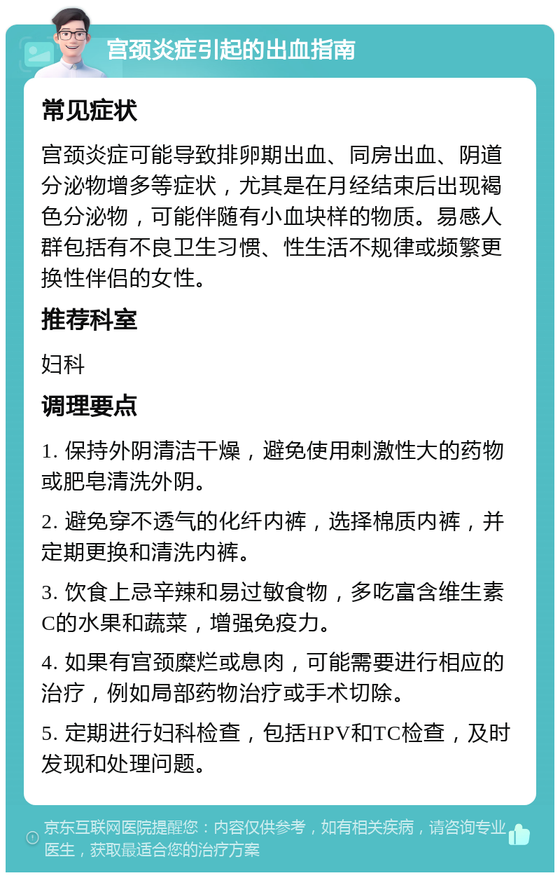 宫颈炎症引起的出血指南 常见症状 宫颈炎症可能导致排卵期出血、同房出血、阴道分泌物增多等症状，尤其是在月经结束后出现褐色分泌物，可能伴随有小血块样的物质。易感人群包括有不良卫生习惯、性生活不规律或频繁更换性伴侣的女性。 推荐科室 妇科 调理要点 1. 保持外阴清洁干燥，避免使用刺激性大的药物或肥皂清洗外阴。 2. 避免穿不透气的化纤内裤，选择棉质内裤，并定期更换和清洗内裤。 3. 饮食上忌辛辣和易过敏食物，多吃富含维生素C的水果和蔬菜，增强免疫力。 4. 如果有宫颈糜烂或息肉，可能需要进行相应的治疗，例如局部药物治疗或手术切除。 5. 定期进行妇科检查，包括HPV和TC检查，及时发现和处理问题。