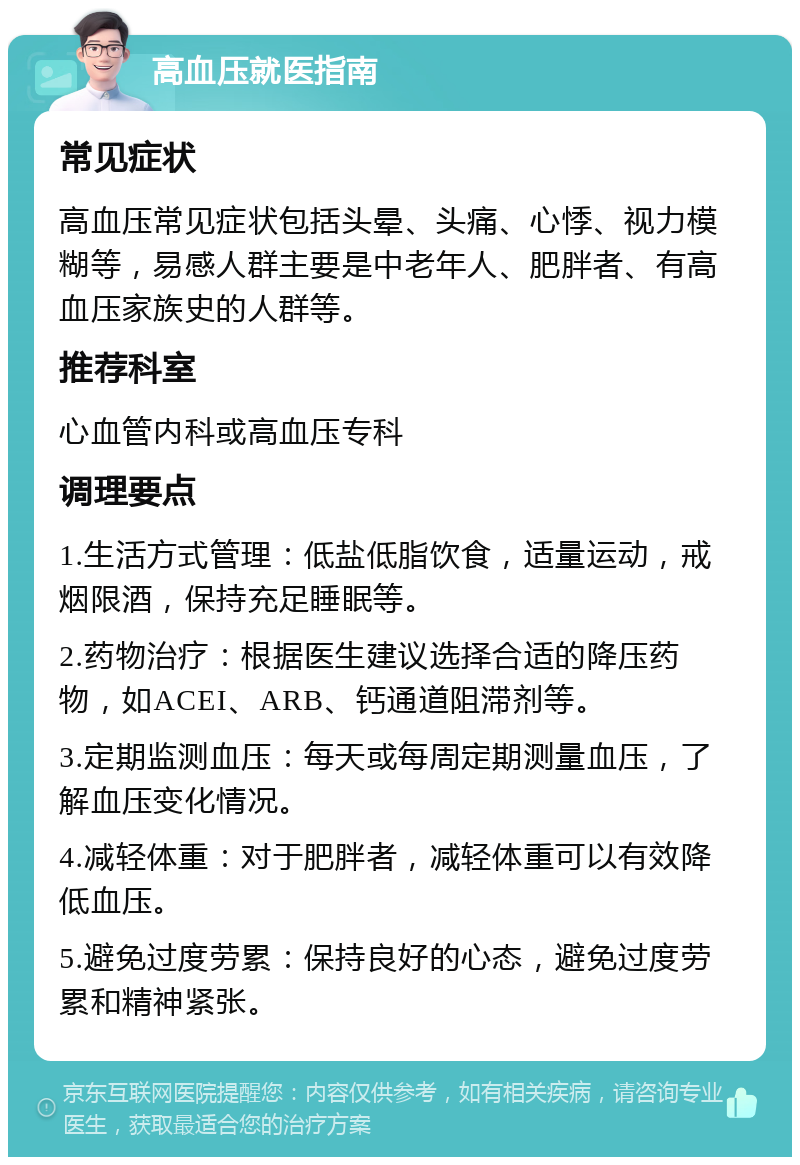 高血压就医指南 常见症状 高血压常见症状包括头晕、头痛、心悸、视力模糊等，易感人群主要是中老年人、肥胖者、有高血压家族史的人群等。 推荐科室 心血管内科或高血压专科 调理要点 1.生活方式管理：低盐低脂饮食，适量运动，戒烟限酒，保持充足睡眠等。 2.药物治疗：根据医生建议选择合适的降压药物，如ACEI、ARB、钙通道阻滞剂等。 3.定期监测血压：每天或每周定期测量血压，了解血压变化情况。 4.减轻体重：对于肥胖者，减轻体重可以有效降低血压。 5.避免过度劳累：保持良好的心态，避免过度劳累和精神紧张。