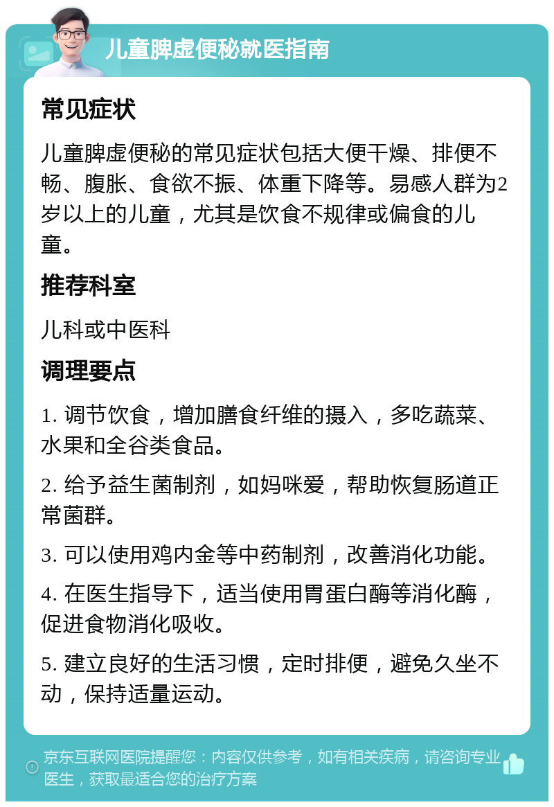 儿童脾虚便秘就医指南 常见症状 儿童脾虚便秘的常见症状包括大便干燥、排便不畅、腹胀、食欲不振、体重下降等。易感人群为2岁以上的儿童，尤其是饮食不规律或偏食的儿童。 推荐科室 儿科或中医科 调理要点 1. 调节饮食，增加膳食纤维的摄入，多吃蔬菜、水果和全谷类食品。 2. 给予益生菌制剂，如妈咪爱，帮助恢复肠道正常菌群。 3. 可以使用鸡内金等中药制剂，改善消化功能。 4. 在医生指导下，适当使用胃蛋白酶等消化酶，促进食物消化吸收。 5. 建立良好的生活习惯，定时排便，避免久坐不动，保持适量运动。